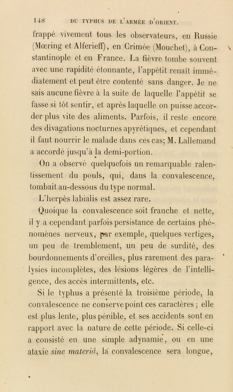 frappé vivement tous les observateurs, en Russie (Mœring et Alferieff), en Grimée (Mouchet), à Con- stantinople et en France. La fièvre tombe souvent avec une rapidité étonnante, l’appétit renaît immé- diatement et peut être contenté sans danger. Je ne sais aucune fièvre à la suite de laquelle l’appétit se lasse si tôt sentir, et après laquelle on puisse accor- der plus vite des aliments. Parfois, il reste encore des divagations nocturnes apyrétiques, et cependant il faut nourrir le malade dans ces cas; M. Lallemand a accordé jusqu’à la demi-portion. On a observé quelquefois un remarquable ralen- tissement du pouls, qui, dans la convalescence, tombait au-dessous du type normal. L’herpès labialis est assez rare. Quoique la convalescence soit franche et nette, il y a cependant parfois persistance de certains phé- nomènes nerveux, par exemple, quelques vertiges, un peu de tremblement, un peu de surdité, des bourdonnements d’oreilles, plus rarement des para- lysies incomplètes, des lésions légères de Fintelli- gence, des accès intermittents, etc. Si le typhus a présenté la troisième période, la convalescence ne conserve point ces caractères; elle est plus lente, plus pénible, et ses accidents sont en rapport avec la nature de cette période. Si celle-ci a consisté en une simple adynamie, ou en une ataxie sine materiel, là convalescence sera longue,