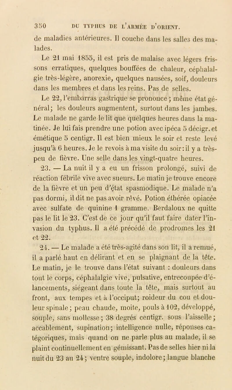 de maladies antérieures. Il couche dans les salles des ma- lades. Le 21 mai 1855, il est pris de malaise avec légers fris- sons erratiques, quelques bouffées de chaleur, céphalal- gie très-légère, anorexie, quelques nausées, soif, douleurs dans les membres et dans les reins. Pas de selles. Le 22, l’embarras gastrique se prononce ; même état gé- néral; les douleurs augmentent, surtout dans les jambes. Le malade ne garde le lit que quelques heures dans la ma- tinée. Je lui fais prendre une potion avec ipéca 5 décigr. et émétique 5 centigr. Il est bien mieux le soir et reste levé jusqu’à 6 heures. Je le revois à ma visite du soir : il y a très- peu de fièvre. Une selle dans les vingt-quatre heures. 23. — La nuit il y a eu un frisson prolongé, suivi de réaction fébrile vive avec sueurs. Le matin je trouve encore de la fièvre et un peu d’çtat spasmodique. Le malade n’a pas dormi, il dit ne pas avoir rêvé. Potion éthérée opiacée avec sulfate de quinine 1 gramme. Berdaloux ne quitte pas le lit le 23. C’est de ce jour qu’il faut faire dater l’in- vasion du typhus. Il a été précédé de prodromes les 21 et 22. 24. — Le malade a été très-agité dans son lit, il a remué, il a parlé haut en délirant et en se plaignant de la tête. Le matin, je le trouve dans l’état suivant : douleurs dans tout le corps, céphalalgie vive, pulsative, entrecoupée d’é- lancements, siégeant dans toute la tête, mais surtout au front, aux tempes et à l’occiput; roideur du cou et dou- leur spinale; peau chaude, moite, pouls à 102, développé, souple, sans mollesse ; 38 degrés centigr. sous l’aisselle ; accablement, supination; intelligence nulle, réponses ca- tégoriques, mais quand on ne parle plus au malade, il se plaint continuellement en gémissant. Pas de selles hier ni la nuit du 23 au 24; ventre souple, indolore; langue blanche