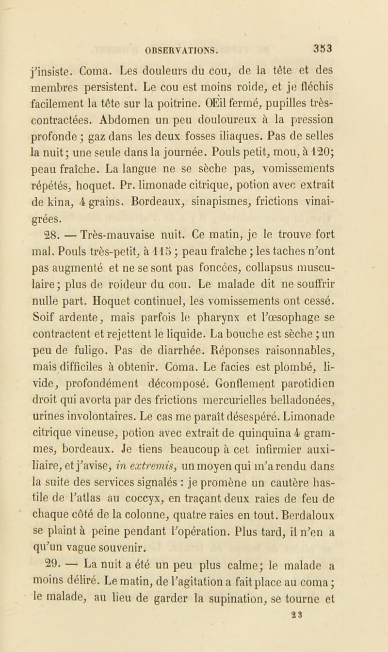 3S3 j’insiste. Coma. Les douleurs du cou, de la tête et des membres persistent. Le cou est moins roide, et je fléchis facilement la tête sur la poitrine. OEil fermé, pupilles très- contractées. Abdomen un peu douloureux à la pression profonde ; gaz dans les deux fosses iliaques. Pas de selles la nuit; une seule dans la journée. Pouls petit, mou, à 120; peau fraîche. La langue ne se sèche pas, vomissements répétés, hoquet. Pr. limonade citrique, potion avec extrait de kina, 4 grains. Bordeaux, sinapismes, frictions vinai- grées. 28. — Très-mauvaise nuit. Ce matin, je le trouve fort mal. Pouls très-petit, à 115; peau fraîche ; les taches n’ont pas augmenté et ne se sont pas foncées, collapsus muscu- laire; plus de roideur du cou. Le malade dit ne souffrir nulle part. Hoquet continuel, les vomissements ont cessé. Soif ardente, mais parfois le pharynx et l’œsophage se contractent et rejettent le liquide. La bouche est sèche ; un peu de fuligo. Pas de diarrhée. Réponses raisonnables, mais difficiles à obtenir. Coma. Le faciès est plombé, li- vide, profondément décomposé. Gonflement parotidien droit qui avorta par des frictions mercurielles belladonées, urines involontaires. Le cas me paraît désespéré. Limonade citrique vineuse, potion avec extrait de quinquina 4 gram- mes, bordeaux. Je tiens beaucoup à cet infirmier auxi- liaire, et j’avise, in extremis, un moyen qui m’a rendu dans la suite des services signalés : je promène un cautère has- tile de l’atlas au coccyx, en traçant deux raies de feu de chaque côté de la colonne, quatre raies en tout. Berdaloux se plaint à peine pendant l’opération. Plus tard, il n’en a qu’un vague souvenir. 29. — La nuit a été un peu plus calme; le malade a moins déliré. Le matin, de l’agitation a fait place au coma ; le malade, au lieu de garder la supination, se tourne et 23