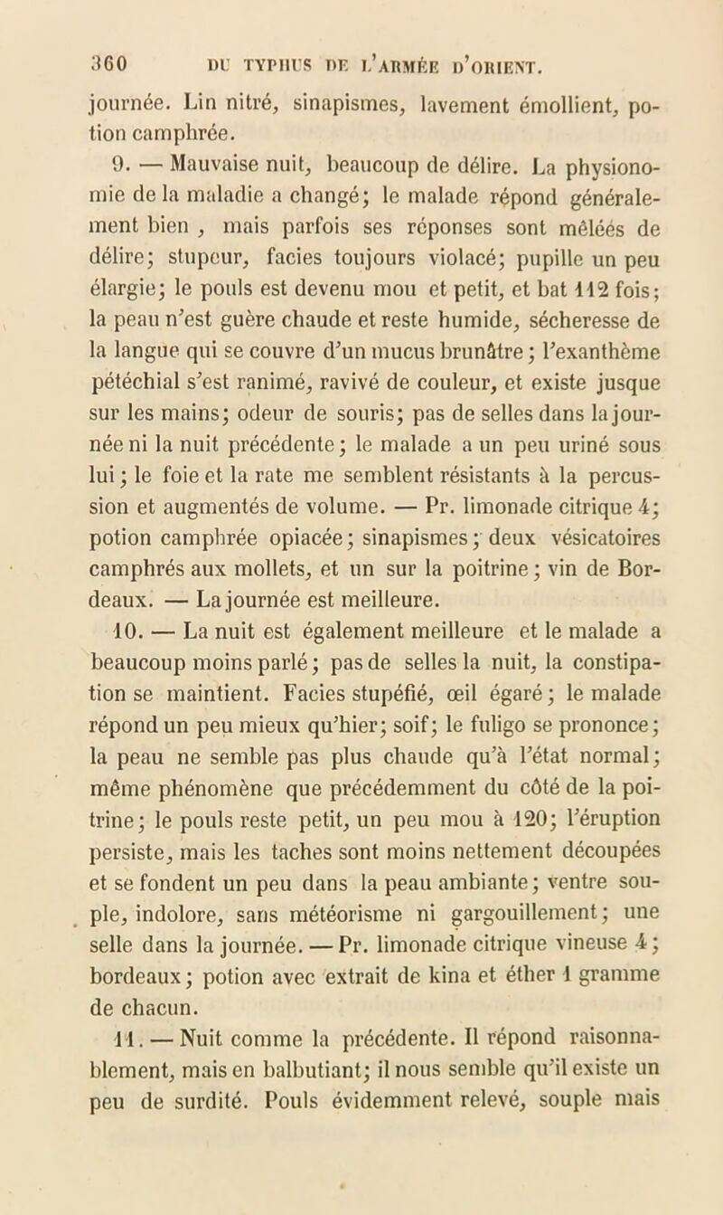 journée. Lin nitré, sinapismes, lavement émollient, po- tion camphrée. 9. — Mauvaise nuit, beaucoup de délire. La physiono- mie de la maladie a changé; le malade répond générale- ment bien , mais parfois ses réponses sont mêléés de délire; stupeur, faciès toujours violacé; pupille un peu élargie; le pouls est devenu mou et petit, et bat 112 fois; la peau n’est guère chaude et reste humide, sécheresse de la langue qui se couvre d’un mucus brunâtre ; l’exanthème pétéchial s’est ranimé, ravivé de couleur, et existe jusque sur les mains; odeur de souris; pas de selles dans la jour- née ni la nuit précédente ; le malade a un peu uriné sous lui ; le foie et la rate me semblent résistants à la percus- sion et augmentés de volume. — Pr. limonade citrique 4; potion camphrée opiacée; sinapismes ; deux vésicatoires camphrés aux mollets, et un sur la poitrine ; vin de Bor- deaux. — La journée est meilleure. 10. — La nuit est également meilleure et le malade a beaucoup moins parlé; pas de selles la nuit, la constipa- tion se maintient. Faciès stupéfié, œil égaré; le malade répond un peu mieux qu’hier; soif; le fuligo se prononce; la peau ne semble pas plus chaude qu’à l’état normal; même phénomène que précédemment du côté de la poi- trine; le pouls reste petit, un peu mou à 120; l’éruption persiste, mais les taches sont moins nettement découpées et se fondent un peu dans la peau ambiante; ventre sou- ple, indolore, sans météorisme ni gargouillement ; une selle dans la journée. — Pr. limonade citrique vineuse 4; bordeaux ; potion avec extrait de kina et éther 1 gramme de chacun. 11. — Nuit comme la précédente. Il répond raisonna- blement, mais en balbutiant; il nous semble qu’il existe un peu de surdité. Pouls évidemment relevé, souple mais