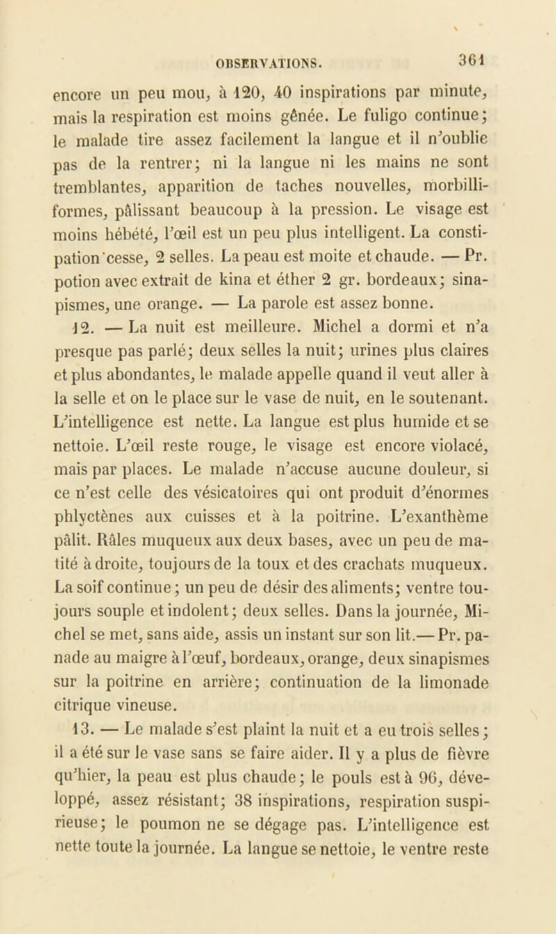 encore un peu mou, à 120, 40 inspirations par minute, mais la respiration est moins gênée. Le fuligo continue; le malade tire assez facilement la langue et il n'oublie pas de la rentrer; ni la langue ni les mains ne sont tremblantes, apparition de taches nouvelles, morbilli- formes, pâlissant beaucoup à la pression. Le visage est moins hébété, l'œil est un peu plus intelligent. La consti- pation’cesse, 2 selles. La peau est moite et chaude. — Pr. potion avec extrait de kina et éther 2 gr. bordeaux; sina- pismes, une orange. — La parole est assez bonne. J2. —La nuit est meilleure. Michel a dormi et n'a presque pas parlé; deux selles la nuit; urines plus claires et plus abondantes, le malade appelle quand il veut aller à la selle et on le place sur le vase de nuit, en le soutenant. L'intelligence est nette. La langue est plus humide et se nettoie. L'œil reste rouge, le visage est encore violacé, mais par places. Le malade n'accuse aucune douleur, si ce n’est celle des vésicatoires qui ont produit d'énormes phlyctènes aux cuisses et à la poitrine. L'exanthème pâlit. Râles muqueux aux deux bases, avec un peu de ma- tité adroite, toujours de la toux et des crachats muqueux. La soif continue; un peu de désir des aliments; ventre tou- jours souple et indolent; deux selles. Dans la journée, Mi- chel se met, sans aide, assis un instant sur son lit.— Pr. pa- nade au maigre à l'œuf, bordeaux, orange, deux sinapismes sur la poitrine en arrière; continuation de la limonade citrique vineuse. 13. — Le malade s'est plaint la nuit et a eu trois selles; il a été sur le vase sans se faire aider. Il y a plus de fièvre qu'hier, la peau est plus chaude ; le pouls est à 96, déve- loppé, assez résistant; 38 inspirations, respiration suspi- rieuse; le poumon ne se dégage pas. L'intelligence est nette toute la journée. La langue se nettoie, le ventre reste