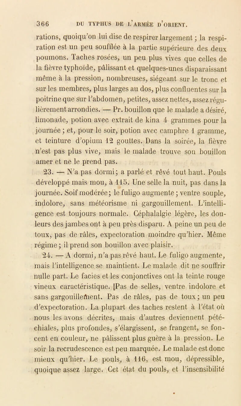 rations, quoiqu’on lui dise de respirer largement ; la respi- ration est un peu soufflée à la partie supérieure des deux poumons. Taches rosées, un peu plus vives que celles de la fièvre typhoïde, pâlissant et quelques-unes disparaissant même à la pression, nombreuses, siégeant sur le tronc et sur les membres, plus larges au dos, plus confluentes sur la poitrine que sur l’abdomen, petites, assez nettes, assez régu- lièrement arrondies. — Pr. bouillon que le malade a désiré, limonade, potion avec extrait de kina 4 grammes pour la journée; et, pour le soir, potion avec camphre 1 gramme, et teinture d’opium 12 gouttes. Dans la soirée, la fièvre n’est pas plus vive, mais le malade trouve son bouillon amer et ne le prend pas. 23. — N’a pas dormi; a parlé et rêvé tout haut. Pouls développé mais mou, à 115. Une selle la nuit, pas dans la journée. Soif modérée; le fuligo augmente ; ventre souple, indolore, sans météorisme ni gargouillement. L’intelli- gence est toujours normale. Céphalalgie légère, les dou- leurs des jambes ont à peu près disparu. A peine un peu de toux, pas de râles, expectoration moindre qu’hier. Même régime ; il prend son bouillon avec plaisir. 24. — A dormi, n’a pas rêvé haut. Le fuligo augmente, mais l’intelligence se maintient. Le malade dit ne souffrir nulle part. Le faciès et les conjonctives ont la teinte rouge vineux caractéristique. JPas de selles, ventre indolore et sans gargouillement. Pas de râles, pas de toux ; un peu d’expectoration. La plupart des taches restent à l’état où nous les avons décrites, mais d’autres deviennent pété- chiales, plus profondes, s’élargissent, se frangent, se fon- cent en couleur, ne pâlissent plus guère à la pression. Le soir la recrudescence est peu marquée. Le malade est donc mieux qu’hier. Le pouls, à 116, est mou, dépressible, quoique assez large. Cet état du pouls, et l'insensibilité