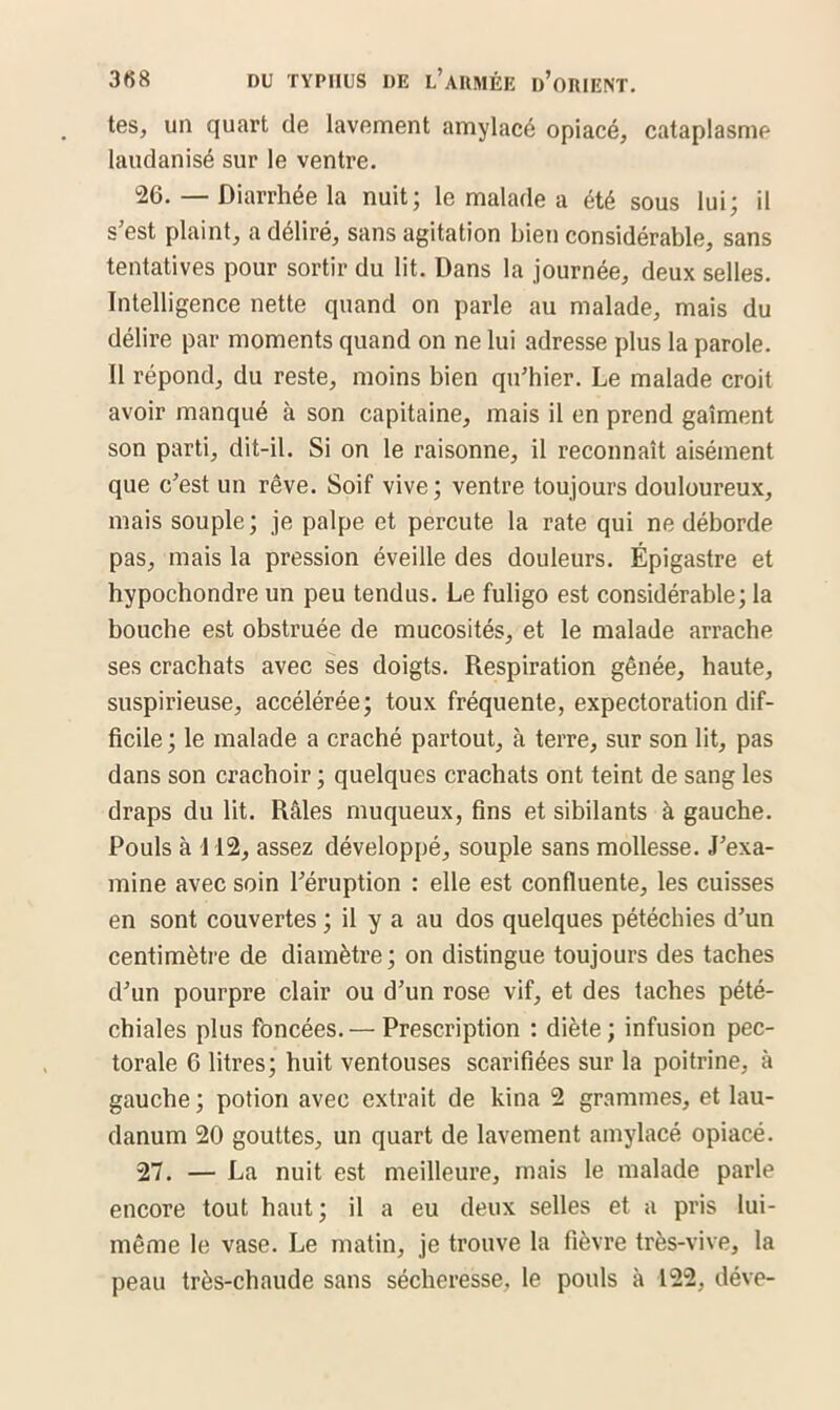 tes, un quart de lavement amylacé opiacé, cataplasme laudanisé sur le ventre. 26. — Diarrhée la nuit; le malade a été sous lui; il s’est plaint, a déliré, sans agitation bien considérable, sans tentatives pour sortir du lit. Dans la journée, deux selles. Intelligence nette quand on parle au malade, mais du délire par moments quand on ne lui adresse plus la parole. Il répond, du reste, moins bien qu’hier. Le malade croit avoir manqué à son capitaine, mais il en prend gaîment son parti, dit-il. Si on le raisonne, il reconnaît aisément que c’est un rêve. Soif vive; ventre toujours douloureux, mais souple; je palpe et percute la rate qui ne déborde pas, mais la pression éveille des douleurs. Épigastre et hypochondre un peu tendus. Le fuligo est considérable; la bouche est obstruée de mucosités, et le malade arrache ses crachats avec ses doigts. Respiration gênée, haute, suspirieuse, accélérée; toux fréquente, expectoration dif- ficile; le malade a craché partout, à terre, sur son lit, pas dans son crachoir ; quelques crachats ont teint de sang les draps du lit. Râles muqueux, fins et sibilants à gauche. Pouls à 112, assez développé, souple sans mollesse. J’exa- mine avec soin l’éruption : elle est confluente, les cuisses en sont couvertes ; il y a au dos quelques pétéchies d’un centimètre de diamètre; on distingue toujours des taches d’un pourpre clair ou d’un rose vif, et des taches pété- chiales plus foncées. — Prescription : diète ; infusion pec- torale 6 litres; huit ventouses scarifiées sur la poitrine, à gauche ; potion avec extrait de kina 2 grammes, et lau- danum 20 gouttes, un quart de lavement amylacé opiacé. 27. — La nuit est meilleure, mais le malade parle encore tout haut; il a eu deux selles et a pris lui- même le vase. Le matin, je trouve la fièvre très-vive, la peau très-chaude sans sécheresse, le pouls à 122, déve-