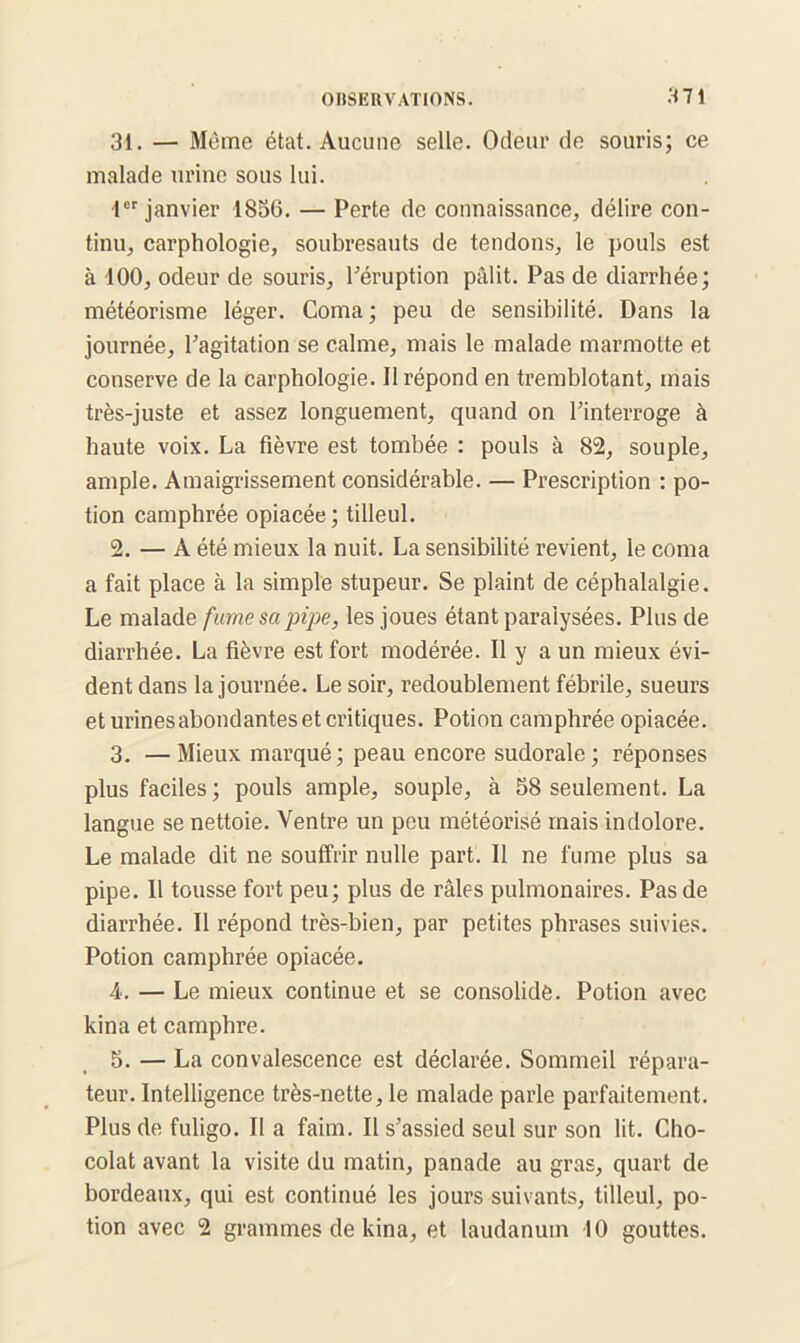 31. — Même état. Aucune selle. Odeur de souris; ce malade urine sous lui. 1er janvier 1856. — Perte de connaissance, délire con- tinu, carphologie, soubresauts de tendons, le pouls est à 100, odeur de souris, l'éruption pâlit. Pas de diarrhée; météorisme léger. Coma; peu de sensibilité. Dans la journée, l'agitation se calme, mais le malade marmotte et conserve de la carphologie. 11 répond en tremblotant, mais très-juste et assez longuement, quand on l'interroge à haute voix. La fièvre est tombée : pouls à 82, souple, ample. Amaigrissement considérable. — Prescription : po- tion camphrée opiacée; tilleul. 2. — A été mieux la nuit. La sensibilité revient, le coma a fait place à la simple stupeur. Se plaint de céphalalgie. Le malade fume sa pipe, les joues étant paralysées. Plus de diarrhée. La fièvre est fort modérée. Il y a un mieux évi- dent dans la journée. Le soir, redoublement fébrile, sueurs et urines abondantes et critiques. Potion camphrée opiacée. 3. —Mieux marqué; peau encore sudorale; réponses plus faciles ; pouls ample, souple, à 58 seulement. La langue se nettoie. Ventre un peu inétéorisé mais indolore. Le malade dit ne souffrir nulle part. Il ne fume plus sa pipe. 11 tousse fort peu; plus de râles pulmonaires. Pas de diarrhée. Il répond très-bien, par petites phrases suivies. Potion camphrée opiacée. 4. — Le mieux continue et se consolide. Potion avec kina et camphre. 5. — La convalescence est déclarée. Sommeil répara- teur. Intelligence très-nette, le malade parle parfaitement. Plus de fuligo. Il a faim. Il s’assied seul sur son lit. Cho- colat avant la visite du matin, panade au gras, quart de bordeaux, qui est continué les jours suivants, tilleul, po- tion avec 2 grammes de kina, et laudanum 10 gouttes.