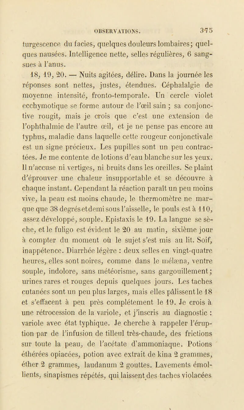 turgescence du faciès, quelques douleurs lombaires; quel- ques nausées. Intelligence nette, selles régulières, 6 sang- sues à l’anus. 18, 19, 20. — Nuits agitées, délire. Dans la journée les réponses sont nettes, justes, étendues. Céphalalgie de moyenne intensité, fronto-temporale. Un cercle violet ecchvmotique se forme autour de l’œil sain ; sa conjonc- tive rougit, mais je crois que c’est une extension de l’ophthalmie de l’autre œil, et je ne pense pas encore au typhus, maladie dans laquelle cette rougeur conjonctivale est un signe précieux. Les pupilles sont un peu contrac- tées. Je me contente de lotions d’eau blanche sur les yeux. 11 n’accuse ni vertiges, ni bruits dans les oreilles. Se plaint d’éprouver une chaleur insupportable et se découvre à chaque instant. Cependant la réaction paraît un peu moins vive, la peau est moins chaude, le thermomètre ne mar- que que 38 degrés et demi sous l’aisselle, le pouls est à 110, assez développé, souple. Epistaxis le 19. La langue se sè- che, et le fuligo est évident le 20 au matin, sixième jour à compter du moment où le sujet s’est mis au lit. Soif, inappétence. Diarrhée légère : deux selles en vingt-quatre heures, elles sont noires, comme dans le mélæna, ventre souple, indolore, sans météorisme, sans gargouillement; urines rares et rouges depuis quelques jours. Les taches cutanées sont un peu plus larges, mais elles pâlissent le 18 et s’effacent à peu près complètement le 19. Je crois à une rétrocession de la variole, et j’inscris au diagnostic : variole avec état typhique. Je cherche à rappeler l’érup- tion par de l’infusion de tilleul très-chaude, des frictions sur toute la peau, de l’acétate d’ammoniaque. Potions éthérées opiacées, potion avec extrait de kina 2 grammes, éther 2 grammes, laudanum 2 gouttes. Lavements émol- lients, sinapismes répétés, qui laissent des taches violacées