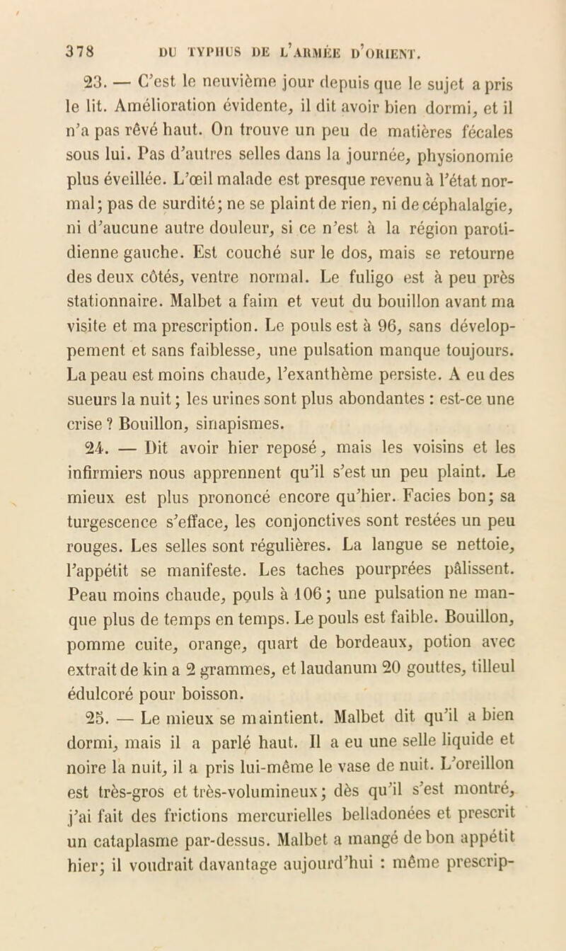 23. — C’est le neuvième jour depuis que le sujet a pris le lit. Amélioration évidente, il dit avoir bien dormi, et il n’a pas rêvé haut. On trouve un peu de matières fécales sous lui. Pas d’autres selles dans la journée, physionomie plus éveillée. L’œil malade est presque revenu à l’état nor- mal; pas de surdité; ne se plaint de rien, ni de céphalalgie, ni d’aucune autre douleur, si ce n’est à la région paroti- dienne gauche. Est couché sur le dos, mais se retourne des deux côtés, ventre normal. Le fuligo est à peu près stationnaire. Malbet a faim et veut du bouillon avant ma visite et ma prescription. Le pouls est à 96, sans dévelop- pement et sans faiblesse, une pulsation manque toujours. La peau est moins chaude, l’exanthème persiste. A eu des sueurs la nuit ; les urines sont plus abondantes : est-ce une crise ? Bouillon, sinapismes. 24. — Dit avoir hier reposé, mais les voisins et les infirmiers nous apprennent qu’il s’est un peu plaint. Le mieux est plus prononcé encore qu’hier. Faciès bon; sa turgescence s’efface, les conjonctives sont restées un peu l’ouges. Les selles sont régulières. La langue se nettoie, l’appétit se manifeste. Les taches pourprées pâlissent. Peau moins chaude, pouls à 106; une pulsation ne man- que plus de temps en temps. Le pouls est faible. Bouillon, pomme cuite, orange, quart de bordeaux, potion avec extrait de kin a 2 grammes, et laudanum 20 gouttes, tilleul édulcoré pour boisson. 25. — Le mieux se maintient. Malbet dit qu’il a bien dormi, mais il a parlé haut. Il a eu une selle liquide et noire la nuit, il a pris lui-même le vase de nuit. L’oreillon est très-gros et très-volumineux ; dès qu’il s’est montré, j’ai fait des frictions mercurielles belladonées et prescrit un cataplasme par-dessus. Malbet a mangé de bon appétit hier; il voudrait davantage aujourd’hui : même prescrip-