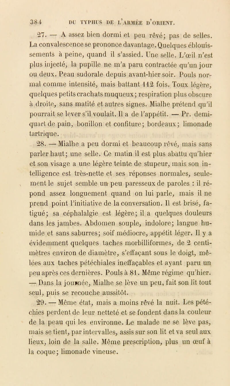 27. — A assez bien dormi et peu rêvé; pas de selles. La convalescence se prononce davantage. Quelques éblouis- sements à peine, quand il s’assied. Une selle. L’œil n’est plus injecté, la pupille ne m’a paru contractée qu’un jour ou deux. Peau sudorale depuis avant-hier soir. Pouls nor- mal comme intensité, mais battant 112 fois. Toux légère, quelques petits crachats muqueux; respiration plus obscure à droite, sans matité et autres signes. Mialhe prétend qu’il pourrait se lever s’il voulait. Il a de l’appétit. — Pr. demi- quart de pain, bouillon et confiture; bordeaux; limonade tartrique. 28. — Mialhe a peu dormi et beaucoup rêvé, mais sans parler haut; une selle. Ce matin il est plus abattu qu’hier et son visage a une légère teinte de stupeur, mais son in- telligence est très-nette et ses réponses normales, seule- ment le sujet semble un peu paresseux de paroles : il ré- pond assez longuement quand on lui parle, mais il ne prend point l’initiative de la conversation. Il est brisé, fa- tigué; sa céphalalgie est légère; il a quelques douleurs dans les jambes. Abdomen souple, indolore; langue hu- mide et sans saburres; soif médiocre, appétit léger. Il y a évidemment quelques taches morbilliformes, de 2 centi- mètres environ de diamètre, s’effaçant sous le doigt, mê- lées aux taches pétéchiales ineffaçables et ayant paru un peu après ces dernières. Pouls à 81. Même régime qu’hier. — Dans la journée, Mialhe se lève un peu, fait son lit tout seul, puis se recouche aussitôt. 29. — Même état, mais a moins rêvé la nuit. Les pété- chies perdent de leur netteté et se fondent dans la couleur de la peau qui les environne. Le malade ne se lève pas, mais se tient, par intervalles, assis sur son lit et va seul aux lieux, loin de la salle. Même prescription, plus un œuf à la coque; limonade vineuse.