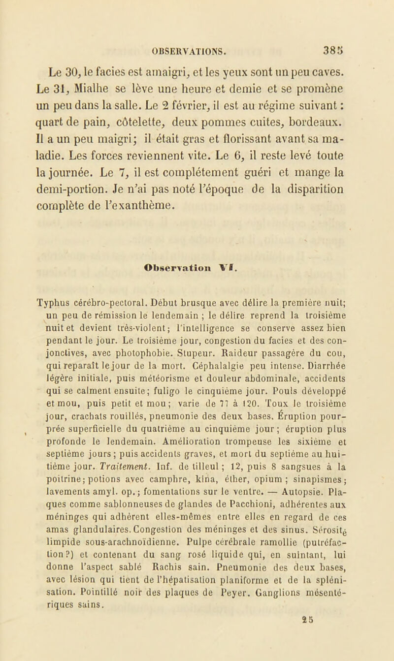 Le 30, le faciès est amaigri, et les yeux sont un peu caves. Le 31, Mialhe se lève une heure et demie et se promène un peu dans la salle. Le 2 février, il est au régime suivant : quart de pain, côtelette, deux pommes cuites, bordeaux. Il a un peu maigri; il était gras et florissant avant sa ma- ladie. Les forces reviennent vite. Le 6, il reste levé toute la journée. Le 7, il est complètement guéri et mange la demi-portion. Je n’ai pas noté l’époque de la disparition complète de l’exanthème. Observation Vf. Typhus cérébro-pectoral. Début brusque avec délire la première nuit; un peu de rémission le lendemain ; le délire reprend la troisième nuit et devient très-violent; l'intelligence se conserve assez bien pendant le jour. Le troisième jour, congestion du faciès et des con- jonctives, avec photophobie. Stupeur. Raideur passagère du cou, qui reparaît le jour de la mort. Céphalalgie peu intense. Diarrhée légère initiale, puis météorisme et douleur abdominale, accidents qui se calment ensuite; fuligo le cinquième jour. Pouls développé et mou, puis petit et mou; varie de 77 à 120. Toux le troisième jour, crachats rouillés, pneumonie des deux bases. Éruption pour- prée superficielle du quatrième au cinquième jour; éruption plus profonde le lendemain. Amélioration trompeuse les sixième et septième jours ; puis accidents graves, et mort du septième au hui- tième jour. Traitement. Inf. de tilleul ; 12, puis 8 sangsues à la poitrine; potions avec camphre, kiha, éther, opium; sinapismes; lavements amyl. op.; fomentations sur le ventre. — Autopsie. Pla- ques comme sablonneuses de glandes de Pacchioni, adhérentes aux méninges qui adhèrent elles-mêmes entre elles en regard de ces amas glandulaires. Congestion des méninges et des sinus. Sérosité limpide sous-arachnoïdienne. Pulpe cérébrale ramollie (putréfac- tion?) et contenant du sang rosé liquide qui, en suintant, lui donne l’aspect sablé Rachis sain. Pneumonie des deux bases, avec lésion qui tient de l’hépatisation planiforme et de la spléni- sation. Pointillé noir des plaques de Peyer. Ganglions mésenté- riques sains. 25