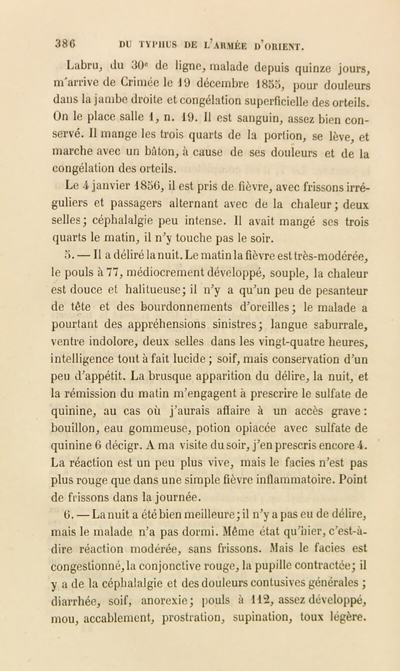 Labru, du 30e de ligne, malade depuis quinze jours, m'arrive de Crimée le J 9 décembre 1855, pour douleurs dans la jambe droite et congélation superficielle des orteils. On le place salle 1, n. 19. Il est sanguin, assez bien con- servé. 11 mange les trois quarts de la portion, se lève, et marche avec un bâton, à cause de ses douleurs et de la congélation des orteils. Le 4 janvier 1856, il est pris de fièvre, avec frissons irré- guliers et passagers alternant avec de la chaleur ; deux selles ; céphalalgie peu intense. Il avait mangé scs trois quarts le matin, il n'y touche pas le soir. 5. — lia déliré la nuit. Le matin la fièvre est très-modérée, le pouls à 77, médiocrement développé, souple, la chaleur est douce et halitueuse; il n'y a qu'un peu de pesanteur de tête et des bourdonnements d’oreilles ; le malade a pourtant des appréhensions sinistres; langue saburrale, ventre indolore, deux selles dans les vingt-quatre heures, intelligence tout à fait lucide ; soif, mais conservation d'un peu d'appétit. La brusque apparition du délire, la nuit, et la rémission du matin m’engagent à prescrire le sulfate de quinine, au cas où j’aurais affaire à un accès grave : bouillon, eau gommeuse, potion opiacée avec sulfate de quinine 6 décigr. A ma visite du soir, j’en prescris encore 4. La réaction est un peu plus vive, mais le faciès n’est pas plus rouge que dans une simple fièvre inflammatoire. Point de frissons dans la journée. 6. — La nuit a été bien meilleure; il n’y a pas eu de délire, mais le malade n’a pas dormi. Même état qu’hier, c’est-à- dire réaction modérée, sans frissons. Mais le faciès est congestionné, la conjonctive rouge, la pupille contractée; il y a de la céphalalgie et des douleurs eontusives générales ; diarrhée, soif, anorexie; pouls à 112, assez développé, mou, accablement, prostration, supination, toux légère.