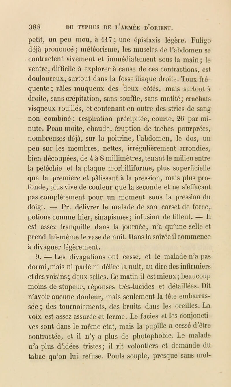 petit, un peu mou, à 117; une épistaxis légère. Fuligo déjà prononcé ; météorisme, les muscles de l'abdomen se contractent vivement et immédiatement sous la main; le ventre, difficile à explorer à cause de ces contractions, est douloureux, surtout dans la fosse iliaque droite. Toux fré- quente ; râles muqueux des deux côtés, mais surtout à droite, sans crépitation, sans souffle, sans matité; crachats visqueux rouillés, et contenant en outre des stries de sang non combiné ; respiration précipitée, courte, 26 par mi- nute. Peau moite, chaude, éruption de taches pourprées, nombreuses déjà, sur la poitrine, l'abdomen, le dos, un peu sur les membres, nettes, irrégulièrement arrondies, bien découpées, de 4 à 8 millimètres, tenant le milieu entre la pétéchie et la plaque morbilliforme, plus superficielle que la première et pâlissant à la pression, mais plus pro- fonde, plus vive de couleur que la seconde et ne s'effaçant pas complètement pour un moment sous la pression du doigt. — Pr. délivrer le malade de son corset de force, potions comme hier, sinapismes; infusion de tilleul. — Il est assez tranquille dans la journée, n’a qu’une selle et prend lui-même le vase de nuit. Dans la soirée il commence à divaguer légèrement. 9. — Les divagations ont cessé, et le malade n'a pas dormi, mais ni parlé ni déliré la nuit, au dire des infirmiers et des voisins; deux selles. Ce matin il est mieux; beaucoup moins de stupeur, réponses très-lucides et détaillées. Dit n’avoir aucune douleur, mais seulement la tête embarras- sée ; des tournoiements, des bruits dans les oreilles. La voix est assez assurée et ferme. Le faciès et les conjoncti- ves sont dans le même état, mais la pupille a cessé d'être contractée, et il n’y a plus de photophobie. Le malade n'a plus d’idées tristes; il rit volontiers et demande du tabac qu'on lui refuse. Pouls souple, presque sans mol-