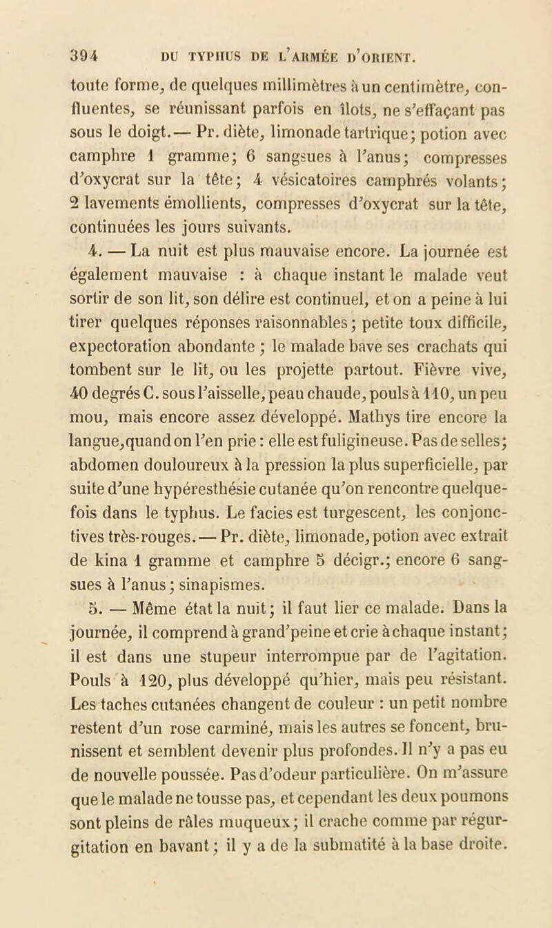 toute forme, de quelques millimètres à un centimètre, con- fluentes, se réunissant parfois en îlots, ne s’effaçant pas sous le doigt.— Pr. diète, limonade tartrique; potion avec camphre 1 gramme; 6 sangsues à l’anus; compresses d’oxycrat sur la tête; 4 vésicatoires camphrés volants; 2 lavements émollients, compresses d’oxycrat sur la tête, continuées les jours suivants. 4. — La nuit est plus mauvaise encore. La journée est également mauvaise : à chaque instant le malade veut sortir de son lit, son délire est continuel, et on a peine à lui tirer quelques réponses raisonnables; petite toux difficile, expectoration abondante ; le malade bave ses crachats qui tombent sur le lit, ou les projette partout. Fièvre vive, 40 degrés C. sous l’aisselle, peau chaude, pouls à 110, un peu mou, mais encore assez développé. Mathys tire encore la langue,quandon l’en prie: elle est fuligineuse. Pas de selles; abdomen douloureux à la pression la plus superficielle, par suite d’une hypéresthésie cutanée qu’on rencontre quelque- fois dans le typhus. Le faciès est turgescent, les conjonc- tives très-rouges.— Pr. diète, limonade, potion avec extrait de kina 1 gramme et camphre 5 décigr.; encore 6 sang- sues à l’anus ; sinapismes. 5. — Même état la nuit; il faut lier ce malade. Dans la journée, il comprend à grand’peine et crie à chaque instant ; il est dans une stupeur interrompue par de l’agitation. Pouls à 120, plus développé qu’hier, mais peu résistant. Les taches cutanées changent de couleur : un petit nombre restent d’un rose carminé, mais les autres se foncent, bru- nissent et semblent devenir plus profondes. 11 n’y a pas eu de nouvelle poussée. Pas d’odeur particulière. On m’assure que le malade ne tousse pas, et cependant les deux poumons sont pleins de râles muqueux; il crache comme par régur- gitation en bavant ; il y a de la submatité à la base droite.