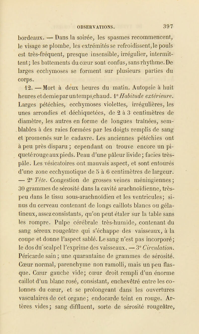 bordeaux. — Dans la soirée, les spasmes recommencent, le visage se plombe, les extrémités se refroidissent, le pouls est très-fréquent, presque insensible, irrégulier, intermit- tent; les battements du cœur sont confus, sans rhythme. De larges ecchymoses se forment sur plusieurs parties du corps. ■12. —Mort à deux heures du matin. Autopsie à huit heures etdemieparuntemps.chaud. 1°Habitude extérieure. Larges pétéchies, ecchymoses violettes, irrégulières, les unes arrondies et déchiquetées, de 2 à 3 centimètres de diamètre, les autres en forme de longues traînées, sem- blables à des raies formées par les doigts remplis de sang et promenés sur le cadavre. Les anciennes pétéchies ont à peu près disparu ; cependant on trouve encore un pi- queté rouge aux pieds. Peau d’une pâleur livide; faciès très- pâle. Les vésicatoires ont mauvais aspect, et sont entourés d’une zone ecchymotique de 5 à 6 centimètres de largeur. — 20 Tête. Congestion de grosses veines méningiennes; 30 grammes de sérosité dans la cavité arachnoïdienne, très- peu dans le tissu sous-arachnoïdien et les ventricules; si- nus du cerveau contenant de longs caillots blancs ou géla- tineux, assez consistants, qu’on peut étaler sur la table sans les rompre. Pulpe cérébrale très-humide, contenant du sang séreux rougeâtre qui s’échappe des vaisseaux, à la coupe et donne l’aspect sablé. Le sang n’est pas incorporé; le dos du scalpel l’exprime des vaisseaux. — 3° Circulation. Péricarde sain ; une quarantaine de grammes de sérosité. Cœur normal, parenchyme non ramolli, mais un peu flas- que. Cœur gauche vide; cœur droit rempli d’un énorme caillot d’un blanc rosé, consistant, enchevêtré entre les co- lonnes du cœur, et se prolongeant dans les ouvertures vasculaires de cet organe; endocarde teint en rouge. Ar- tères vides; sang diffluent, sorte de sérosité rougeâtre.