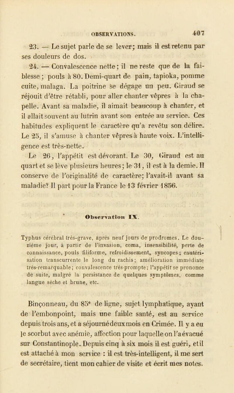 23. — Le sujet parle de se lever; mais il est retenu par ses douleurs de dos. 24. — Convalescence nette ; il ne reste que de la fai- blesse ; pouls à 80. Demi-quart de pain, tapioka, pomme cuite, malaga. La poitrine Se dégage un peu. Giraud se réjouit d’être rétabli, pour aller chanter vêpres à la cha- pelle. Avant sa maladie, il aimait beaucoup à chanter, et il allait souvent au lutrin avant son entrée au service. Ces habitudes expliquent le caractère qu’a revêtu son délire. Le 25, il s’amuse à chanter vêpres à haute voix. L’intelli- gence est très-nette. Le 26, l’appétit est dévorant. Le 30, Giraud est au quart et se lève plusieurs heures; le 31, il est à la demie. Il conserve de l’originalité de caractère; l’avait-il avant sa maladie? Il part pour la France le 13 février 1856. Observation IX. Typhus cérébral irès-grave, après neuf jours de prodromes. Le dou- zième jour, à parlir de l’invasion, coma, insensibilité, perte de connaissance, pouls filiforme, refroidissement, syncopes ;; cautéri- sation transcurrente le long du rachis; amélioration immédiate très-remarquable; convalescence très-prompte; l’appétit se prononce de suite, malgré la persistance de quelques symptômes, comme langue sèche et brune, etc. Binçonneau, du 858 de ligne, sujet lymphatique, ayant de l’embonpoint, mais une faible santé, est au service depuis trois ans, et a séjournédeux mois en Crimée. Il y a eu le scorbut avec anémie, affection pour laquelle on l’a évacué sur Constantinople. Depuis cinq à six mois il est guéri, et il est attaché à mon service : il est très-intelligent, il me sert de secrétaire, tient mon cahier de visite et écrit mes notes.