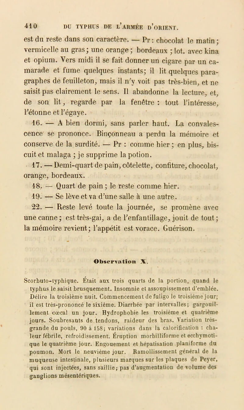 est du reste dans son caractère. — Pr : chocolat le matin ; vermicelle au gras ; une orange ; bordeaux ; lot. avec kina et opium. Vers midi il se fait donner un cigare par un ca- marade et fume quelques instants; il lit quelques para- graphes de feuilleton, mais il n'v voit pas très-bien, et ne saisit pas clairement le sens. Il abandonne la lecture, et, de son lit, regarde par la fenêtre : tout l’intéresse, l’étonne et l’égaye. 16. — A bien dormi, sans parler haut. La convales- cence se prononce. Binçonneau a perdu la mémoire et conserve de la surdité. — Pr : comme hier ; en plus, bis- cuit et malaga ; je supprime la potion. 17. — Demi-quart de pain, côtelette, confiture, chocolat, orange, bordeaux. 18. — Quart de pain; le reste comme hier. 19. — Se lève et va d’une salle à une autre. 22. — Reste levé toute la journée, se promène avec une canne ; est très-gai, a de l’enfantillage, jouit de tout ; la mémoire revient; l’appétit est vorace. Guérison. Observation X. Scorbuto-typhique. Était aux trois quarts de la portion, quand le typhus le saisit brusquement. Insomnie et assoupissement d’emblée. Délire la troisième nuit. Commencement de fuligo le troisième jour; il est très-prononcé le sixième. Diarrhée par intervalles; gargouil- lement cœca! un jour. Hydrophobie les troisième et quatrième jours. Soubresauts de tendons, raideur des bras. Variation très- grande du pouls, 90 à 158; variations dans la calorification : cha- leur fébrile, refroidissement. Éruption morbilliforme et ecchymoti- que le quatrième jour. Engouement et hépatisation planiforme du poumon. Mort le neuvième jour. Ramollissement général de la muqueuse intestinale, plusieurs marques sur les plaques de Peyer, qui sont injectées, sans saillie; pas d’augmentation de volume des ganglions mésentériques.