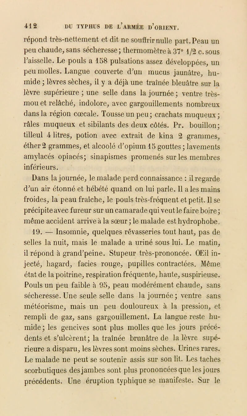 répond très-nettement et dit ne souffrir nulle part. Peau un peu chaude, sans sécheresse ; thermomètre à 37° 1/2 c. sous l’aisselle. Le pouls a 158 pulsations assez développées, un peu molles. Langue couverte d’un mucus jaunâtre, hu- mide ; lèvres sèches, il y a déjà une traînée bleuâtre sur la lèvre supérieure ; une selle dans la journée; ventre très- mou et relâché, indolore, avec gargouillements nombreux dans la région cœcale. Tousse un peu; crachats muqueux ; râles muqueux et sibilants des deux côtés. Pr. bouillon; tilleul 4 litres, potion avec extrait de kina 2 grammes, éther2 grammes, et alcoolé d’opium 15gouttes; lavements amylacés opiacés; sinapismes promenés sur les membres inférieurs. Dans la journée, le malade perd connaissance : il regarde d’un air étonné et hébété quand on lui parle. Il a les mains froides, la peau fraîche, le pouls très-fréquent et petit. Il se précipite avec fureur sur un camarade qui veut le faire boire ; même accident arrive à la sœur; le malade est hydrophobe. 19. — Insomnie, quelques rêvasseries tout haut, pas de selles la nuit, mais le malade a uriné sous lui. Le matin, il répond à grand’peine. Stupeur très-prononcée. OEil in- jecté, hagard, faciès rouge, pupilles contractées. Même état de la poiti’ine, respiration fréquente, haute, suspirieuse. Pouls un peu faible à 95, peau modérément chaude, sans sécheresse. Une seule selle dans la journée ; ventre sans météorisme, mais un peu douloureux à la pression, et rempli de gaz, sans gargouillement. La langue reste hu- mide; les gencives sont plus molles que les jours précé- dents et s’ulcèrent; la traînée brunâtre de la lèvre supé- rieure a disparu, les lèvres sont moins sèches. Urines rares. Le malade ne peut se soutenir assis sur son lit. Les taches scorbutiques des jambes sont plus prononcées que les jours précédents. Une éruption typhique se manifeste. Sur le