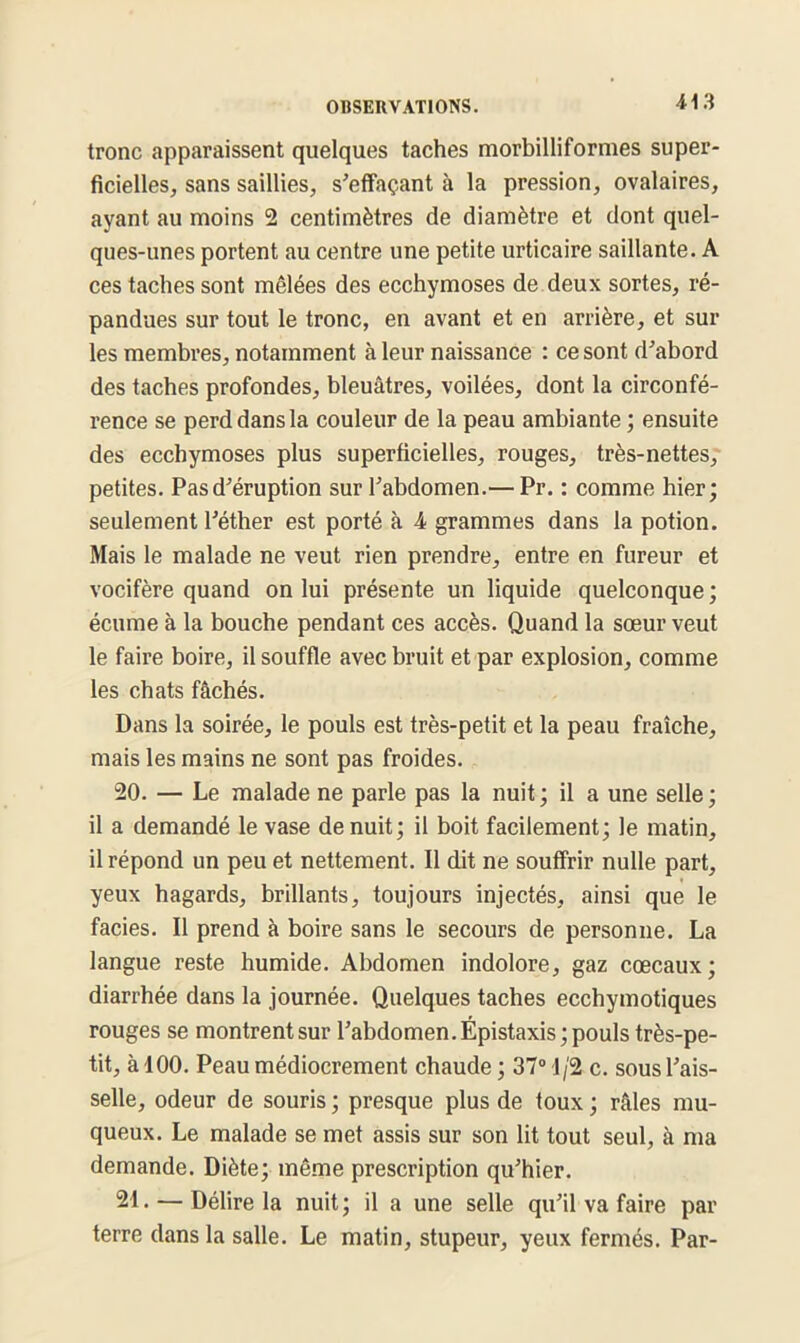 tronc apparaissent quelques taches morbilliformes super- ficielles, sans saillies, s'effaçant à la pression, ovalaires, ayant au moins 2 centimètres de diamètre et dont quel- ques-unes portent au centre une petite urticaire saillante. A ces taches sont mêlées des ecchymoses de deux sortes, ré- pandues sur tout le tronc, en avant et en arrière, et sur les membres, notamment à leur naissance : ce sont d'abord des taches profondes, bleuâtres, voilées, dont la circonfé- rence se perd dans la couleur de la peau ambiante ; ensuite des ecchymoses plus superficielles, rouges, très-nettes, petites. Pas d'éruption sur l'abdomen.— Pr. : comme hier; seulement l'éther est porté à 4 grammes dans la potion. Mais le malade ne veut rien prendre, entre en fureur et vocifère quand on lui présente un liquide quelconque ; écume à la bouche pendant ces accès. Quand la sœur veut le faire boire, il souffle avec bruit et par explosion, comme les chats fâchés. Dans la soirée, le pouls est très-petit et la peau fraîche, mais les mains ne sont pas froides. 20. — Le malade ne parle pas la nuit ; il a une selle ; il a demandé le vase de nuit; il boit facilement; le matin, il répond un peu et nettement. Il dit ne souffrir nulle part, yeux hagards, brillants, toujours injectés, ainsi que le faciès. Il prend à boire sans le secours de personne. La langue reste humide. Abdomen indolore, gaz cœcaux; diarrhée dans la journée. Quelques taches ecchymotiques rouges se montrent sur l'abdomen. Épistaxis; pouls très-pe- tit, à 100. Peau médiocrement chaude ; 37° 1/2 c. sous l'ais- selle, odeur de souris ; presque plus de toux ; râles mu- queux. Le malade se met assis sur son lit tout seul, à ma demande. Diète; même prescription qu'hier. 21. — Délire la nuit; il a une selle qu'il va faire par terre dans la salle. Le matin, stupeur, yeux fermés. Par-