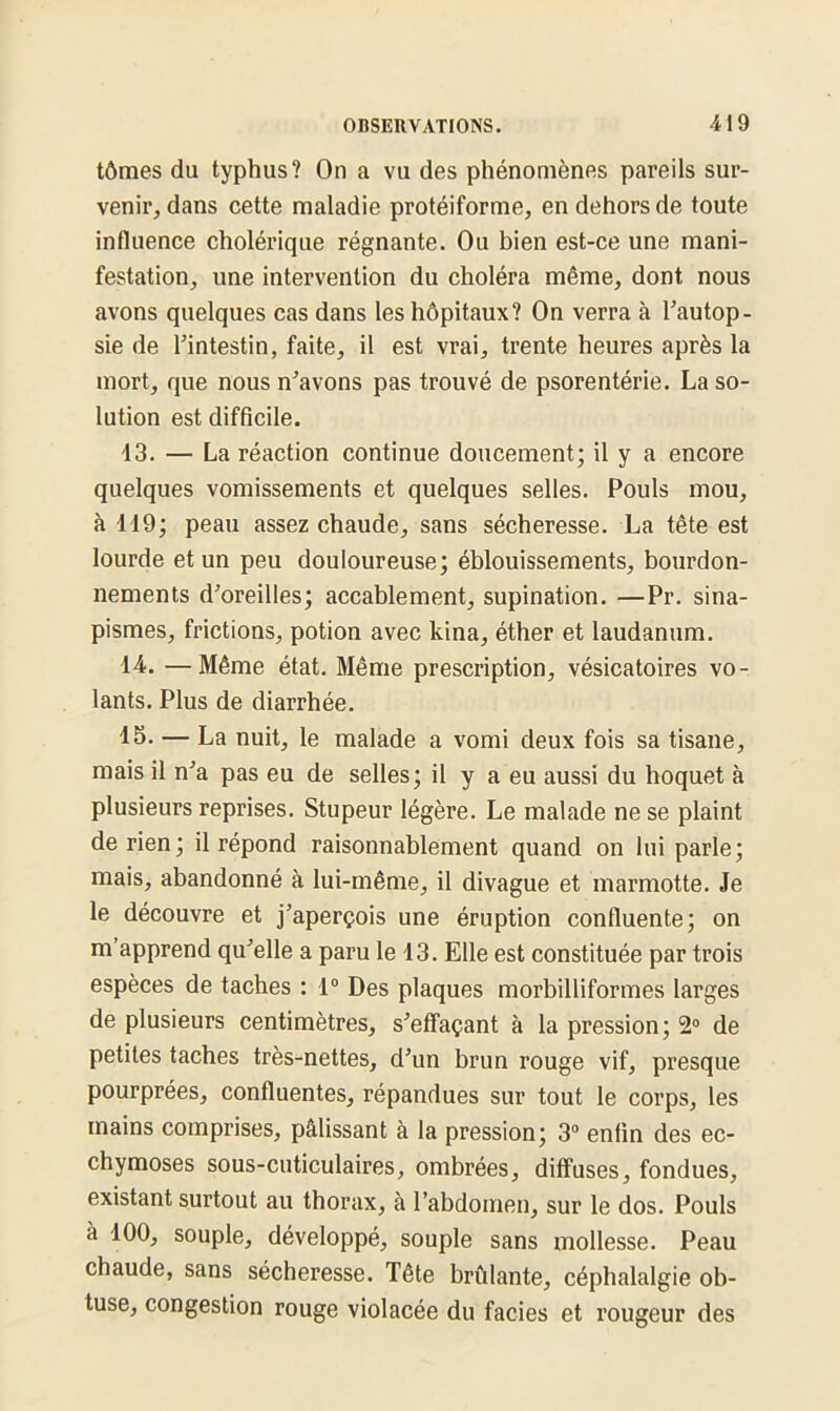 tômes du typhus? On a vu des phénomènes pareils sur- venir, dans cette maladie protéiforme, en dehors de toute influence cholérique régnante. Ou bien est-ce une mani- festation, une intervention du choléra même, dont nous avons quelques cas dans les hôpitaux? On verra à l’autop- sie de l’intestin, faite, il est vrai, trente heures après la mort, que nous n’avons pas trouvé de psorentérie. La so- lution est difficile. 13. — La réaction continue doucement; il y a encore quelques vomissements et quelques selles. Pouls mou, à 119; peau assez chaude, sans sécheresse. La tête est lourde et un peu douloureuse; éblouissements, bourdon- nements d’oreilles; accablement, supination. —Pr. sina- pismes, frictions, potion avec kina, éther et laudanum. 14. —Même état. Même prescription, vésicatoires vo- lants. Plus de diarrhée. 15. — La nuit, le malade a vomi deux fois sa tisane, mais il n’a pas eu de selles; il y a eu aussi du hoquet à plusieurs reprises. Stupeur légère. Le malade ne se plaint de rien; il répond raisonnablement quand on lui parle; mais, abandonné à lui-même, il divague et marmotte. Je le découvre et j’aperçois une éruption confluente; on m’apprend qu’elle a paru le 13. Elle est constituée par trois espèces de taches : 1° Des plaques morbilliformes larges de plusieurs centimètres, s’effaçant à la pression; 2° de petites taches très-nettes, d’un brun rouge vif, presque pourprées, confluentes, répandues sur tout le corps, les mains comprises, pâlissant à la pression; 3° enfin des ec- chymoses sous-cuticulaires, ombrées, diffuses, fondues, existant surtout au thorax, à l’abdomen, sur le dos. Pouls à 100, souple, développé, souple sans mollesse. Peau chaude, sans sécheresse. Tête brûlante, céphalalgie ob- tuse, congestion rouge violacée du faciès et rougeur des