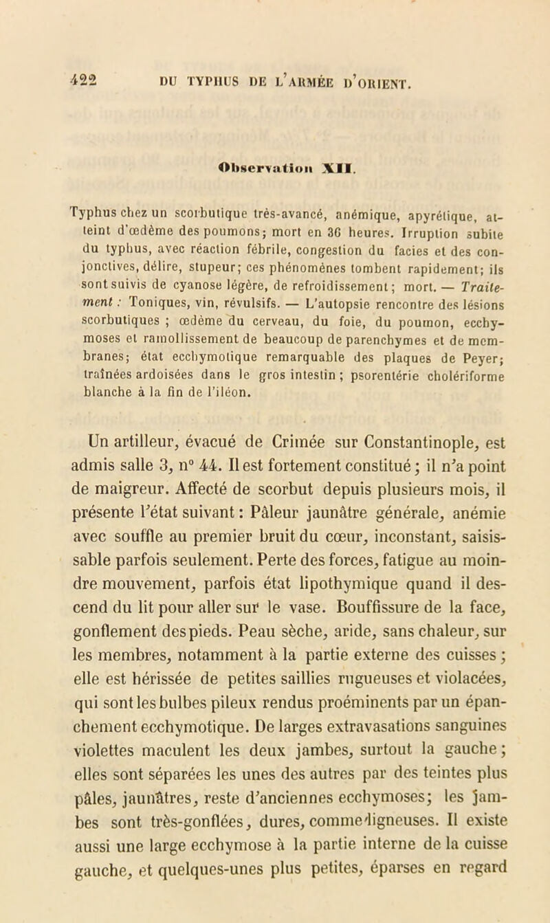 Observation XII. Typhus chez un scorbutique très-avancé, anémique, apyrétique, at- teint d'œdème des poumons; mort en 3G heures. Irruption subite du typhus, avec réaction fébrile, congestion du faciès et des con- jonctives, délire, stupeur; ces phénomènes tombent rapidement; ils sont suivis de cyanose légère, de refroidissement; mort.— Traite- ment : Toniques, vin, révulsifs. — L’autopsie rencontre des lésions scorbutiques ; œdème du cerveau, du foie, du poumon, ecchy- moses et ramollissement de beaucoup de parenchymes et de mem- branes; état eccliymolique remarquable des plaques de Peyer; traînées ardoisées dans le gros intestin ; psorentérie cholériforme blanche à la fin de l’iléon. Un artilleur, évacué de Crimée sur Constantinople, est admis salle 3, n° 44. Il est fortement constitué ; il n’a point de maigreur. Affecté de scorbut depuis plusieurs mois, il présente l’état suivant : Pâleur jaunâtre générale, anémie avec souffle au premier bruit du cœur, inconstant, saisis- sable parfois seulement. Perte des forces, fatigue au moin- dre mouvement, parfois état lipothymique quand il des- cend du lit pour aller sur le vase. Bouffissure de la face, gonflement des pieds. Peau sèche, aride, sans chaleur, sur les membres, notamment à la partie externe des cuisses ; elle est hérissée de petites saillies rugueuses et violacées, qui sont les bulbes pileux rendus proéminents par un épan- chement ecchymotique. De larges extravasations sanguines violettes maculent les deux jambes, surtout la gauche ; elles sont séparées les unes des autres par des teintes plus pâles, jaunâtres, reste d’anciennes ecchymoses; les jam- bes sont très-gonflées, dures, commedigneuses. Il existe aussi une large ecchymose à la partie interne de la cuisse gauche, et quelques-unes plus petites, éparses en regard