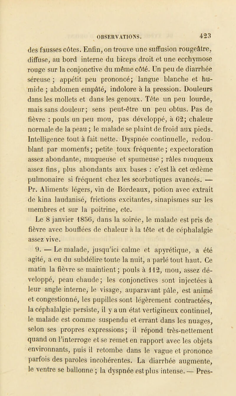 des fausses côtes. Enfin, on trouve une suffusion rougeâtre, diffuse, au bord interne du biceps droit et une ecchymose rouge sur la conjonctive du même côté. Un peu de diarrhée séreuse; appétit peu prononcé; langue blanche et hu- mide ; abdomen empâté, indolore à la pression. Douleurs dans les mollets et dans les genoux. Tête un peu lourde, mais sans douleur; sens peut-être un peu obtus. Pas de fièvre : pouls un peu mou, pas développé, à 62; chaleur normale de la peau ; le malade se plaint de froid aux pieds. Intelligence tout à fait nette. Dyspnée continuelle, redou- blant par moments; petite toux fréquente; expectoration assez abondante, muqueuse et spumeuse ; râles muqueux assez fins, plus abondants aux bases : c’est là cet œdème pulmonaire si fréquent chez les scorbutiques avancés. — Pr. Aliments légers, vin de Bordeaux, potion avec extrait de kina laudanisé, frictions excitantes, sinapismes sur les membres et sur la poitrine, etc. Le 8 janvier 1856, dans la soirée, le malade est pris de fièvre avec bouffées de chaleur à la tête et de céphalalgie assez vive. 9. — Le malade, jusqu’ici calme et apyrétique, a été agité, a eu du subdélire toute la nuit, a parlé tout haut. Ce matin la fièvre se maintient; pouls à 112, mou, assez dé- veloppé, peau chaude; les conjonctives sont injectées à leur angle interne, le visage, auparavant pâle, est animé et congestionné, les pupilles sont légèrement contractées, la céphalalgie persiste, il y a un état vertigineux continuel, le malade est comme suspendu et errant dans les nuages, selon ses propres expressions; il répond très-nettement quand on l’interroge et se remet en rapport avec les objets environnants, puis il retombe dans le vague et prononce parfois des paroles incohérentes. La diarrhée augmente, le ventre se ballonne ; la dyspnée est plus intense. — Près-