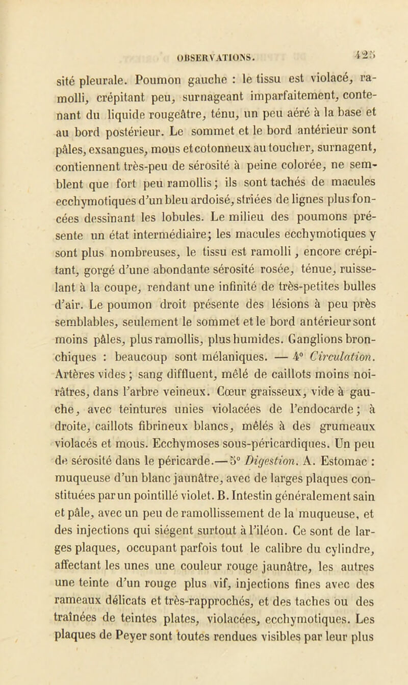 42î» sité pleurale. Poumon gauche : le tissu est violacé, ra- molli, crépitant peu, surnageant imparfaitement, conte- nant du liquide rougeâtre, ténu, un peu aéré à la base et au bord postérieur. Le sommet et le bord antérieur sont pâles, exsangues, mous etcotonneux au toucher, surnagent, contiennent très-peu de sérosité à peine colorée, ne sem- blent que fort peu ramollis; ils sont tachés de macules ecchymotiques d’un bleu ardoisé, striées de lignes plus fon- cées dessinant les lobules. Le milieu des poumons pré- sente un état intermédiaire; les macules ecchymotiques y sont plus nombreuses, le tissu est ramolli, encore crépi- tant, gorgé d'une abondante sérosité rosée, ténue, ruisse- lant à la coupe, rendant une infinité de très-petites bulles d'air. Le poumon droit présente des lésions à peu près semblables, seulement le sommet et le bord antérieur sont moins pâles, plus ramollis, plusbumides. Ganglions bron- chiques : beaucoup sont mélaniques. — 4° Circulation. Artères vides ; sang diffluent, mêlé de caillots moins noi- râtres, dans l'arbre veineux. Cœur graisseux, vide à gau- che, avec teintures unies violacées de l’endocarde; à droite, caillots fibrineux blancs, mêlés à des grumeaux violacés et mous. Ecchymoses sous-péricardiques. Un peu de sérosité dans le péricarde.— 5° Digestion. A. Estomac : muqueuse d’un blanc jaunâtre, avec de larges plaques con- stituées parun pointillé violet. B. Intestin généralement sain et pâle, avec un peu de ramollissement de la muqueuse, et des injections qui siègent surtout à l'iléon. Ce sont de lar- ges plaques, occupant parfois tout le calibre du cylindre, affectant les unes une couleur rouge jaunâtre, les autres une teinte d'un rouge plus vif, injections fines avec des rameaux délicats et très-rapprochés, et des taches ou des traînées de teintes plates, violacées, ecchymotiques. Les plaques de Peyer sont toutes rendues visibles par leur plus