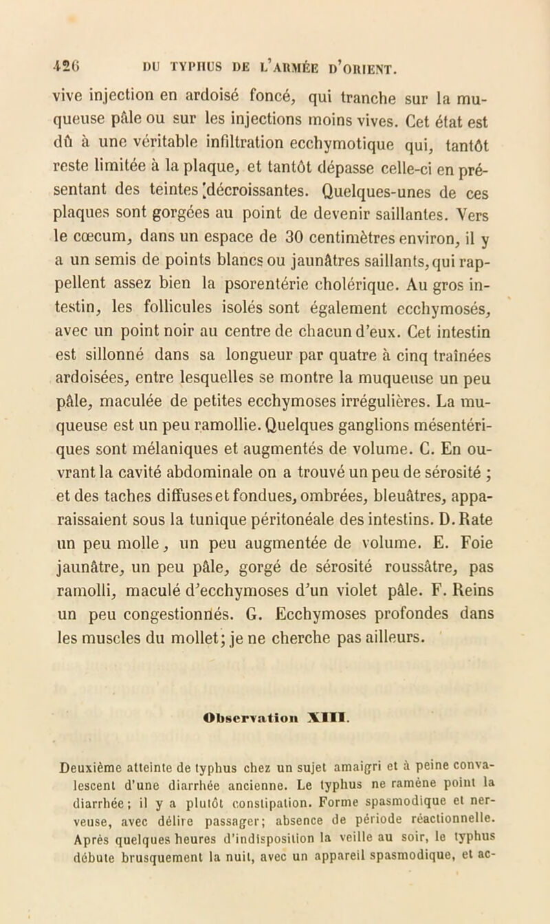 vive injection en ardoisé foncé, qui tranche sur la mu- queuse pâle ou sur les injections moins vives. Cet état est dû à une véritable infdtration ecchymotique qui, tantôt reste limitée à la plaque, et tantôt dépasse celle-ci en pré- sentant des teintes [décroissantes. Quelques-unes de ces plaques sont gorgées au point de devenir saillantes. Vers le cæcum, dans un espace de 30 centimètres environ, il y a un semis de points blancs ou jaunâtres saillants, qui rap- pellent assez bien la psorentérie cholérique. Au gros in- testin, les follicules isolés sont également ecchymosés, avec un point noir au centre de chacun d’eux. Cet intestin est sillonné dans sa longueur par quatre à cinq traînées ardoisées, entre lesquelles se montre la muqueuse un peu pâle, maculée de petites ecchymoses irrégulières. La mu- queuse est un peu ramollie. Quelques ganglions mésentéri- ques sont mélaniques et augmentés de volume. C. En ou- vrant la cavité abdominale on a trouvé un peu de sérosité ; et des taches diffuses et fondues, ombrées, bleuâtres, appa- raissaient sous la tunique péritonéale des intestins. D. Rate un peu molle, un peu augmentée de volume. E. Foie jaunâtre, un peu pâle, gorgé de sérosité roussâtre, pas ramolli, maculé d’ecchymoses d’un violet pâle. F. Reins un peu congestionnés. G. Ecchymoses profondes dans les muscles du mollet; je ne cherche pas ailleurs. Observation XIII. Deuxième atteinte de typhus chez un sujet amaigri et à peine conva- lescent d’une diarrhée ancienne. Le typhus ne ramène point la diarrhée; il y a plutôt constipation. Forme spasmodique et ner- veuse, avec délire passager; absence de période réactionnelle. Après quelques heures d’indisposition la veille au soir, le typhus débute brusquement la nuit, avec un appareil spasmodique, et ac-