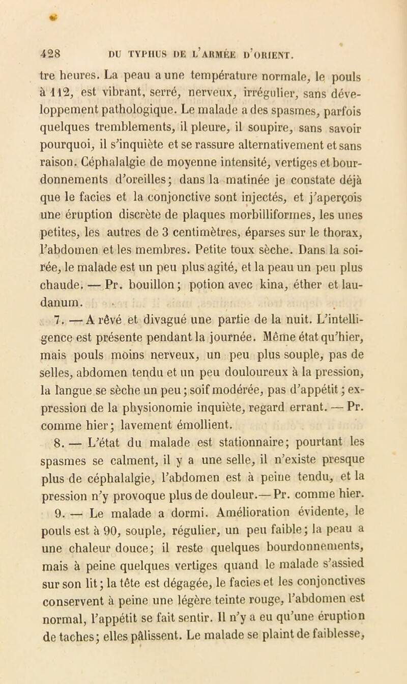 tre heures. La peau a une température normale, le pouls à 112, est vibrant, serré, nerveux, irrégulier, sans déve- loppement pathologique. Le malade a des spasmes, parfois quelques tremblements, il pleure, il soupire, sans savoir pourquoi, il s'inquiète et se rassure alternativement et sans raison. Céphalalgie de moyenne intensité, vertiges et bour- donnements d’oreilles; dans la matinée je constate déjà que le faciès et la conjonctive sont injectés, et j’aperçois une éruption discrète de plaques morbilliformes, les unes petites, les autres de 3 centimètres, éparses sur le thorax, l’abdomen et les membres. Petite toux sèche. Dans la soi- rée, le malade est un peu plus agité, et la peau un peu plus chaude. — Pr. bouillon; potion avec kina, éther et lau- danum . 7. —A rêvé et divagué une partie de la nuit. L’intelli- gence est présente pendant la journée. Même état qu’hier, mais pouls moins nerveux, un peu plus souple, pas de selles, abdomen tendu et un peu douloureux à la pression, la langue se sèche un peu ; soif modérée, pas d’appétit ; ex- pression de la physionomie inquiète, regard errant. — Pr. comme hier; lavement émollient. 8. — L’état du malade est stationnaire; pourtant les spasmes se calment, il y a une selle, il n’existe presque plus de céphalalgie, l’abdomen est à peine tendu, et la pression n’y provoque plus de douleur.— Pr. comme hier. 9. — Le malade a dormi. Amélioration évidente, le pouls est à 90, souple, régulier, un peu faible; la peau a une chaleur douce; il reste quelques bourdonnements, mais à peine quelques vertiges quand le malade s’assied sur son lit ; la tête est dégagée, le faciès et les conjonctives conservent à peine une légère teinte rouge, l’abdomen est normal, l’appétit se fait sentir. Il n’y a eu qu’une éruption de taches; elles pâlissent. Le malade se plaint de faiblesse,