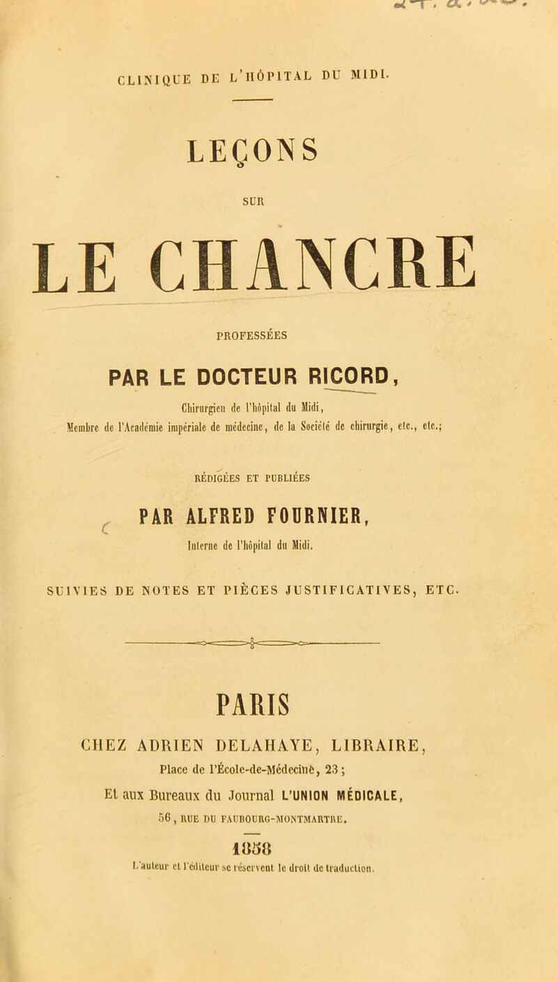 T . «. ' CLINIQUE DE L’HÔPITAL DU MIDI. LEÇONS SUR LE CHANCRE PROFESSÉES PAR LE DOCTEUR RICORD, Chirurgien de l'hôpital du Midi, Membre de l'Académie impériale de médecine, de la Société de chirurgie, etc., etc.; RÉDIGÉES ET PUBLIÉES PAR ALFRED FOURNIER, Interne de l’hôpital du Midi. SUIVIES DE NOTES ET PIÈCES JUSTIFICATIVES, ETC. PARIS CHEZ ADRIEN DELAHAYE, LIBRAIRE, Place de rÉcolc-de-Médecinfc, 23; Et aux Bureaux du Journal L’UNION MÉDICALE, 56 , RUE DU FAUBOURG-MONTMARTRE. 1858 L auteur et lcditeur sc réservent le droit de traduction.