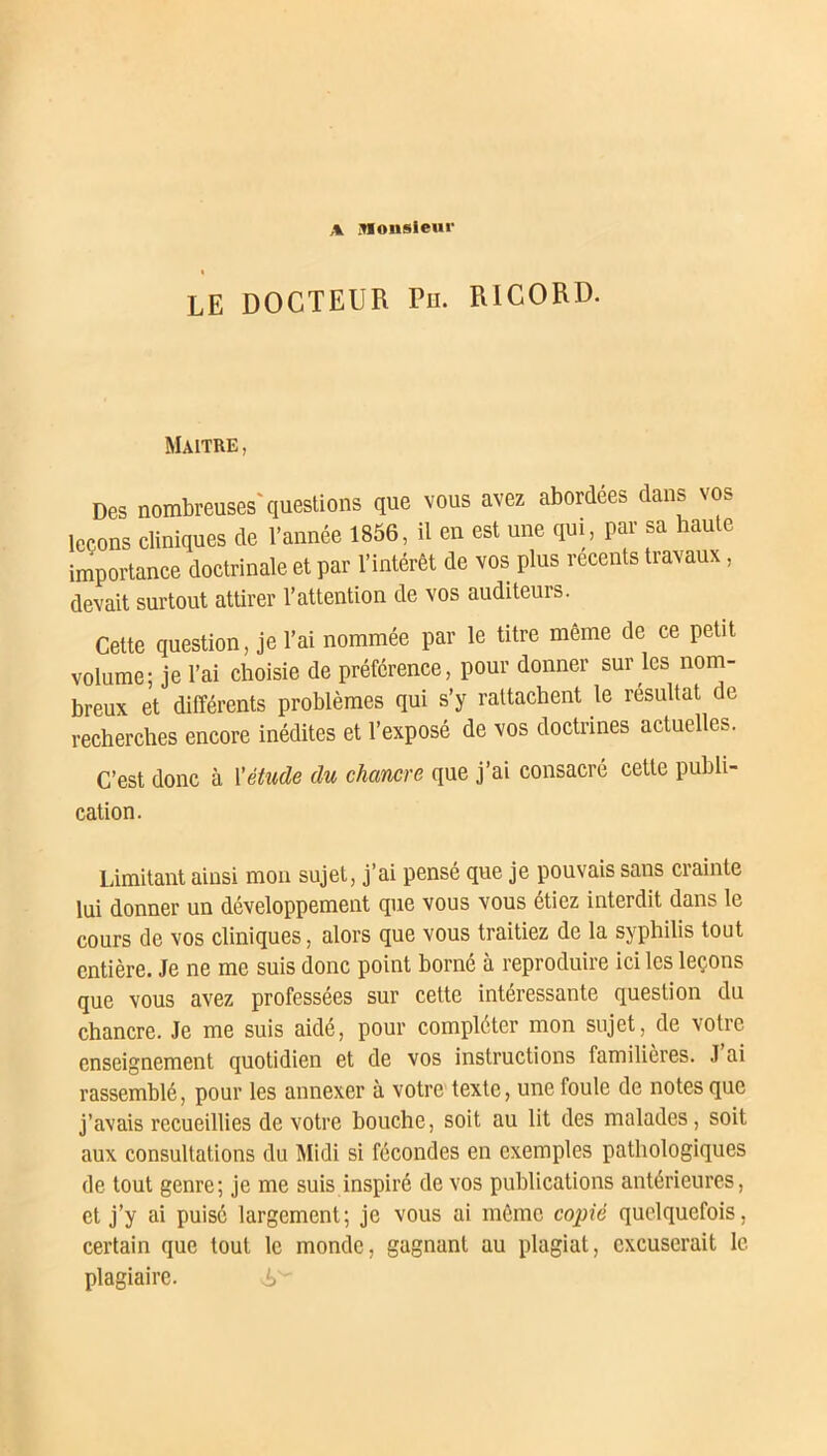 t LE DOCTEUR Pli. RICORD. Maître , Des nombreuses'questions que vous avez abordées dans vos leçons cliniques de l’année 1856, il en est une qui, par sa haute importance doctrinale et par l’intérêt de vos plus recents travaux, devait surtout attirer l’attention de vos auditeurs. Cette question, je l’ai nommée par le titre même de ce petit volume; je l’ai choisie de préférence, pour donner sur les nom- breux et différents problèmes qui s’y rattachent le résultat de recherches encore inédites et l’exposé de vos doctrines actuelles. C’est donc à l'étude du chancre que j’ai consacré cette publi- cation. Limitant ainsi mon sujet, j’ai pensé que je pouvais sans crainte lui donner un développement que vous vous étiez interdit dans le cours de vos cliniques, alors que vous traitiez de la syphilis tout entière. Je ne me suis donc point borné à reproduire ici les leçons que vous avez professées sur cette intéressante question du chancre. Je me suis aidé, pour compléter mon sujet, de votre enseignement quotidien et de vos instructions familières. J ai rassemblé, pour les annexer à votre texte, une foule de notes que j’avais recueillies de votre bouche, soit au lit des malades, soit aux consultations du Midi si fécondes en exemples pathologiques de tout genre; je me suis inspiré de vos publications antérieures, cl j’y Pu'sc largement; je vous ai même copié quelquefois, certain que tout le monde, gagnant au plagiat, excuserait le plagiaire.