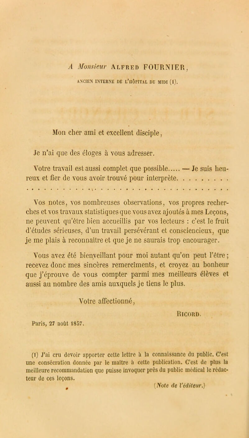 A Monsieur Alfred FOURNIER, ANCIEN INTERNE DE L’nÔPITAL DU MIDI (1). Mon cher ami et excellent disciple, Je n’ai que des éloges à vous adresser. Votre travail est aussi complet que possible — Je suis heu- reux et fier de vous avoir trouvé pour interprète Vos notes, vos nombreuses observations, vos propres recher- ches et vos travaux statistiques que vous avez ajoutés à mes Leçons, ne peuvent qu’être bien accueillis par vos lecteurs : c’est le fruit d’études sérieuses, d’un travail persévérant et consciencieux, que je me plais à reconnaître et que je ne saurais trop encourager. Vous avez été bienveillant pour moi autant qu’on peut l’être ; recevez donc mes sincères remercîments, et croyez au bonheur que j’éprouve de vous compter parmi mes meilleurs élèves et aussi au nombre des amis auxquels je tiens le plus. Votre affectionné, Paris, 27 août 1857. Ricord. (l) J’ai cru devoir apporter cette lettre à la connaissance du public. C’est une consécration donnée par le maître à cette publication. C’est de plus la meilleure recommandation que puisse invoquer près du public médical le rédac- teur de ces leçons. [Note de l’éditeur.)