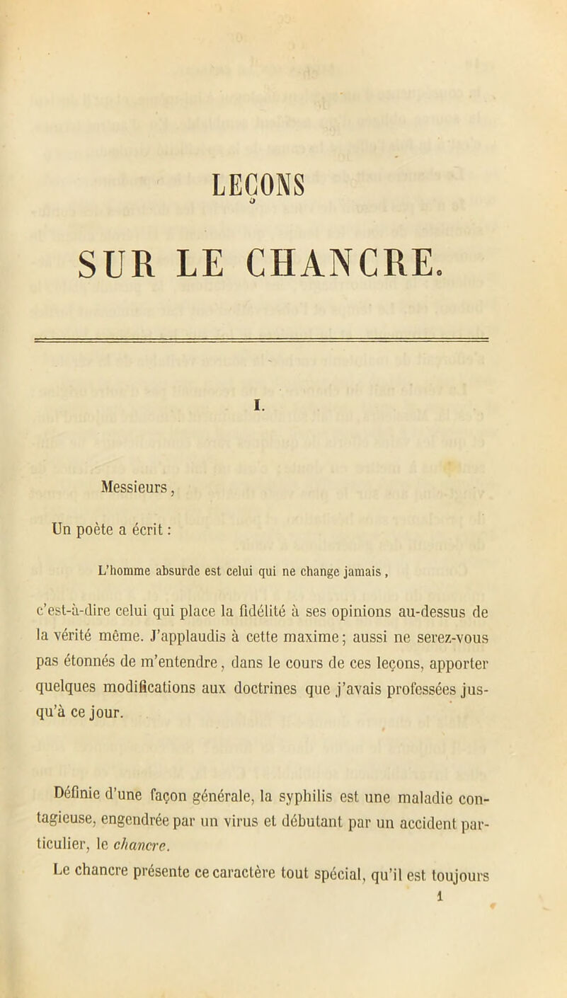 LEÇONS O SUR LE CHANCRE. I. Messieurs, Un poète a écrit : L’homme absurde est celui qui ne change jamais , c’est-à-dire celui qui place la fidélité à ses opinions au-dessus de la vérité même. J’applaudis à cette maxime; aussi ne serez-vous pas étonnés de m’entendre, dans le cours de ces leçons, apporter quelques modifications aux doctrines que j’avais professées jus- qu’à ce jour. Définie d’une façon générale, la syphilis est une maladie con- tagieuse, engendrée par un virus et débutant par un accident par- ticulier, le c/iavcrc. Le chancre présente ce caractère tout spécial, qu’il est toujours l