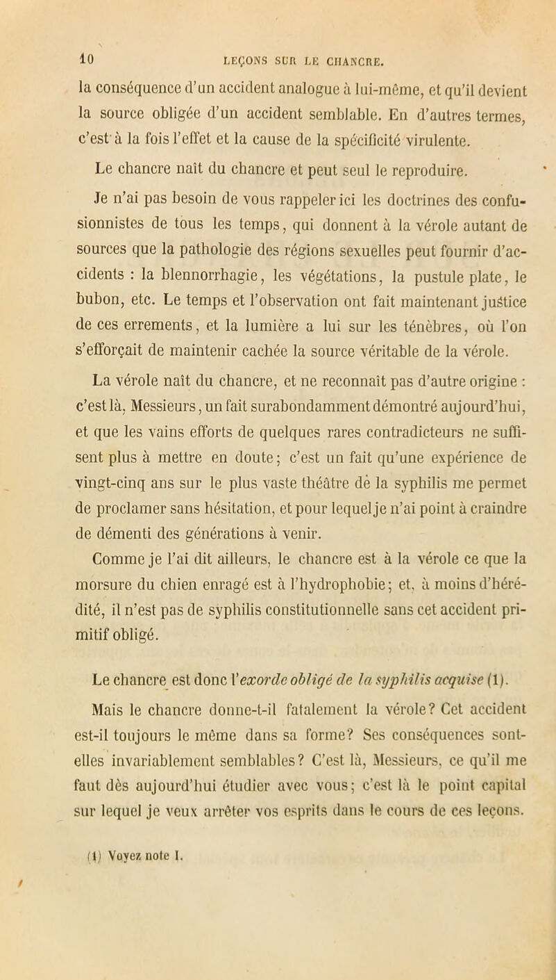 la conséquence d’un accident analogue à lui-même, et qu’il devient la source obligée d’un accident semblable. En d’autres termes, c’est'à la fois l’effet et la cause de la spécificité virulente. Le chancre naît du chancre et peut seul le reproduire. Je n’ai pas besoin de vous rappeler ici les doctrines des confu- sionnistes de tous les temps, qui donnent à la vérole autant de sources que la pathologie des régions sexuelles peut fournir d’ac- cidents : la blennorrhagie, les végétations, la pustule plate, le bubon, etc. Le temps et l’observation ont fait maintenant justice de ces errements, et la lumière a lui sur les ténèbres, où l’on s’efforçait de maintenir cachée la source véritable de la vérole. La vérole naît du chancre, et ne reconnaît pas d’autre origine : c’est là, Messieurs, un fait surabondamment démontré aujourd’hui, et que les vains efforts de quelques rares contradicteurs ne suffi- sent plus à mettre en doute ; c’est un fait qu’une expérience de vingt-cinq ans sur le plus vaste théâtre dè la syphilis me permet de proclamer sans hésitation, et pour lequel je n’ai point à craindre de démenti des générations à venir. Comme je l’ai dit ailleurs, le chancre est à la vérole ce que la morsure du chien enragé est à l’hydrophobie; et. à moins d’héré- dité, il n’est pas de syphilis constitutionnelle sans cet accident pri- mitif obligé. Le chancre est donc V exor de obligé de la syphilis acquise (1). Mais le chancre donne-t-il fatalement la vérole? Cet accident est-il toujours le même dans sa forme? Ses conséquences sont- elles invariablement semblables? C’est là, Messieurs, ce qu’il me faut dès aujourd’hui étudier avec vous; c’est là le point capital sur lequel je veux arrêter vos esprits dans le cours de ces leçons. (I) Voyez noie l.