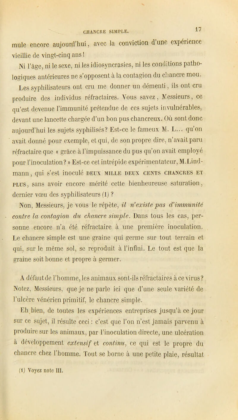 mule encore aujourd’hui, avec la conviction d une expérience vieillie de vingt-cinq ans ! Ni l’âge, ni le sexe, ni les idiosyncrasies, ni les conditions patho- logiques antérieures ne s’opposent à la contagion du chancie mou. Les syphilisateurs ont cru me donner un démenti, ils ont cru produire des individus réfractaires. Vous savez, Messieurs, ce qu’est devenue l’immunité prétendue de ces sujets invulnérables, devant une lancette chargée d’un bon pus chancreux. Où sont donc aujourd’hui les sujets syphilisés? Est-ce le fameux M. L... qu’on avait donné pour exemple, et qui, de son propre dire, n’avait paru réfractaire que « grâce à l’impuissance du pus qu’on avait employé pour l’inoculation? » Est-ce cet intrépide expérimentateur, M.Lind- mann, qui s’est inoculé deux mille deux cents chancres et plus , sans avoir encore mérité cette bienheureuse saturation, dernier vœu des syphilisateurs (1) ? Non, Messieurs, je vous le répète, il n’existe pas d’immunité contre la contagion du chancre simple. Dans tous les cas, per- sonne encore n’a été réfractaire à une première inoculation. Le chancre simple est une graine qui germe sur tout terrain et qui, sur le même sol, se reproduit à l’infini. Le tout est que la graine soit bonne et propre à germer. A défaut de l’homme, les animaux sont-ils réfractaires à ce virus? Notez, Messieurs, que je ne parle ici que d’une seule variété de l’ulcère vénérien primitif, le chancre simple. Eh bien, de toutes les expériences entreprises jusqu’à ce jour sur ce sujet, il résulte ceci : c’est que l’on n’est jamais parvenu à produire sur les animaux, par l’inoculation directe, une ulcération à développement extensif et continu, ce qui est le propre du chancre chez l’homme. Tout se borne à une petite plaie, résultat (1) Voyez note III.
