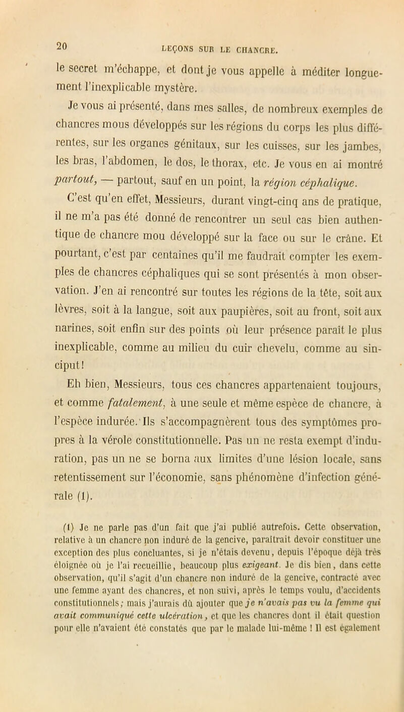 20 le secret m’échappe, et dont je vous appelle à méditer longue- ment l’inexplicable mystère. Je vous ai présenté, dans mes salles, de nombreux exemples de chancres mous développés sur les régions du corps les plus diffé- rentes, sur les organes génitaux, sur les cuisses, sur les jambes, les bras, I abdomen, le dos, le thorax, etc. Je vous en ai montré partout, partout, sauf en un point, la région céphalique. C est qu en effet, Messieurs, durant vingt-cinq ans de pratique, il ne m a pas été donné de rencontrer un seul cas bien authen- tique de chancre mou développé sur la face ou sur le crâne. Et pourtant, c est par centaines qu’il me faudrait compter les exem- ples de chancres céphaliques qui se sont présentés à mon obser- vation. J’en ai rencontré sur toutes les régions de la tête, soit aux lèvres, soit à la langue, soit aux paupières, soit au front, soit aux narines, soit enfin sur des points où leur présence paraît le plus inexplicable, comme au milieu du cuir chevelu, comme au sin- ciput ! Eh bien, Messieurs, tous ces chancres appartenaient toujours, et comme fatalement, à une seule et même espèce de chancre, à l’espèce indurée.'Ils s’accompagnèrent tous des symptômes pro- pres à la vérole constitutionnelle. Pas un ne resta exempt d’indu- ration, pas un ne se borna aux limites d’une lésion locale, sans retentissement sur l’économie, sans phénomène d’infection géné- rale (1). (I) Je ne parle pas d’un fait que j’ai publié autrefois. Cette observation, relative à un chancre non induré de la gencive, paraîtrait devoir constituer une exception des plus concluantes, si je n’étais devenu, depuis l’époque déjà très éloignée où je l’ai recueillie, beaucoup plus exigeant. Je dis bien, dans cette observation, qu’il s’agit d’un chancre non induré de la gencive, contracté avec une femme ayant des chancres, et non suivi, après le temps voulu, d’accidents constitutionnels; mais j’aurais du ajouter que je n’avais pas vu la femme qui avait communiqué celte ulcération, et que les chancres dont il était question