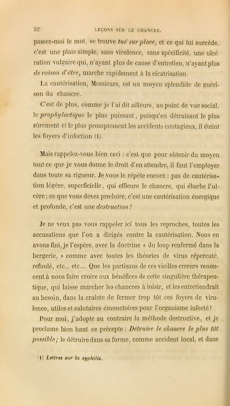 passez-moi le mot, se trouve tué surplace, et ce qui lui succède, c’est une plaie simple, sans virulence, sans spécificité, une ulcé ration vulgaire qui, n’ayant plus de cause d’entretien, n’ayant plus déraison d’être, marche rapidement à la cicatrisation. La cautérisation, Messieurs, est un moyen splendide de guéri- son du chancre. C’est de plus, comme je l’ai dit ailleurs, au point de vue social, le prophylactique le plus puissant, puisqu’eh détruisant le plus sûrement et le plus promptement les accidents contagieux, il éteint les foyers d’infection (l). Mais rappelez-vous bien ceci : c’est que pour obtenir du moyen tout ce que je vous donne le droit d’en attendre, il faut l’employer dans toute sa rigueur. Je vous le répète encore : pas de cautérisa- tion légère, superficielle, qui effleure le chancre, qui ébarbe l’ul- cère ; ce que vous devez produire, c’est une cautérisation énergique et profonde, c’est uns destruction ! Je ne veux pas vous rappeler ici tous les reproches, toutes les accusations que l’on a dirigés contre la cautérisation. Nous en avons fini, je l’espère, avec la doctrine « du loup renfermé dans la bergerie, » comme avec toutes les théories de virus répercuté, refoulé, etc., etc... Que les partisans de ces vieilles erreurs renon- cent à nous faire croire aux bénéfices de cette singulière thérapeu- tique, qui laisse marcher les chancres à loisir, et les entretiendrait au besoin, dans la crainte de fermer trop tôt ces foyers de viru- lence, utiles et salutaires émonctoires pour l’organisme infecté! Pour moi, j’adopte au contraire la méthode destructive, et je proclame bien haut ce précepte : Détruire le chancre le plus tôt possible; le détruire dans sa forme, comme accident local, et dans ri) Lettres sur la syphilis.