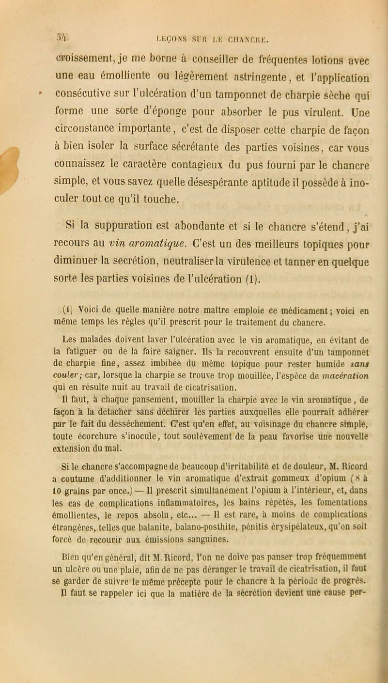 ci'oissement, je me borne à conseiller de fréquentes lotions avec une eau émolliente ou légèrement astringente, et l’application » consécutive sur l’ulcération d’un tamponnet de charpie sèche qui forme une sorte d’éponge pour absorber le pus virulent. Une circonstance importante, c’est de disposer cette charpie de façon à bien isoler la surface sécrétante des parties voisines, car vous connaissez le caractère contagieux du pus fourni par le chancre simple, et vous savez quelle désespérante aptitude il possède à ino- culer tout ce qu’il touche. Si la suppuration est abondante et si le chancre s’étend, j’ai recours au vin aromatique. C’est un des meilleurs topiques pour diminuer la secrétion, neutraliser la virulence et tanner en quelque sorte les parties voisines de l’ulcération (1). (t) Voici de quelle manière notre maître emploie ce médicament; voici en même temps les règles qu’il prescrit pour le traitement du chancre. Les malades doivent laver l’ulcération avec le vin aromatique, en évitant de la fatiguer ou de la faire saigner. Ils la recouvrent ensuite d’un tamponnet de charpie fine, assez imbibée du même topique pour rester humide sans couler; car, lorsque la charpie se trouve trop mouillée, l’espèce de macération qui en résulte nuit au travail de cicatrisation. Il faut, à chaque pansement, mouiller la charpie avec le vin aromatique, de façon a la détacher sans déchirer les parties auxquelles elle pourrait adhérer par le fait du dessèchement. C’est qu’en effet, au voisinage du chancre simple, toute écorchure s’inocule, tout soulèvement de la peau favorise une nouvelle extension du mal. Si le chancre s’accompagne de beaucoup d’irritabilité et de douleur, M. Ricord a coutume d’additionner le vin aromatique d’extrait gommeux d’opium ( S à 10 grains par once.) — Il prescrit simultanément l’opium à l’intérieur, et, dans les cas de complications inflammatoires, les bains répétés, les fomentations émollientes, le repos absolu, etc... — 11 est rare, à moins de complications étrangères, telles que balanite, balano-posthitc, pénitis érysipélateux, qu’on soit forcé de recourir aux émissions sanguines. Bien qu’en général, dit M. Ricord, l’on ne doive pas panser trop fréquemment un ulcère ou une plaie, afin de ne pas déranger le travail de cicatrisation, il faut se garder de suivre le même précepte pour le chancre à la période de progrès. 11 faut se rappeler ici que la matière de la sécrétion devient une cause per-