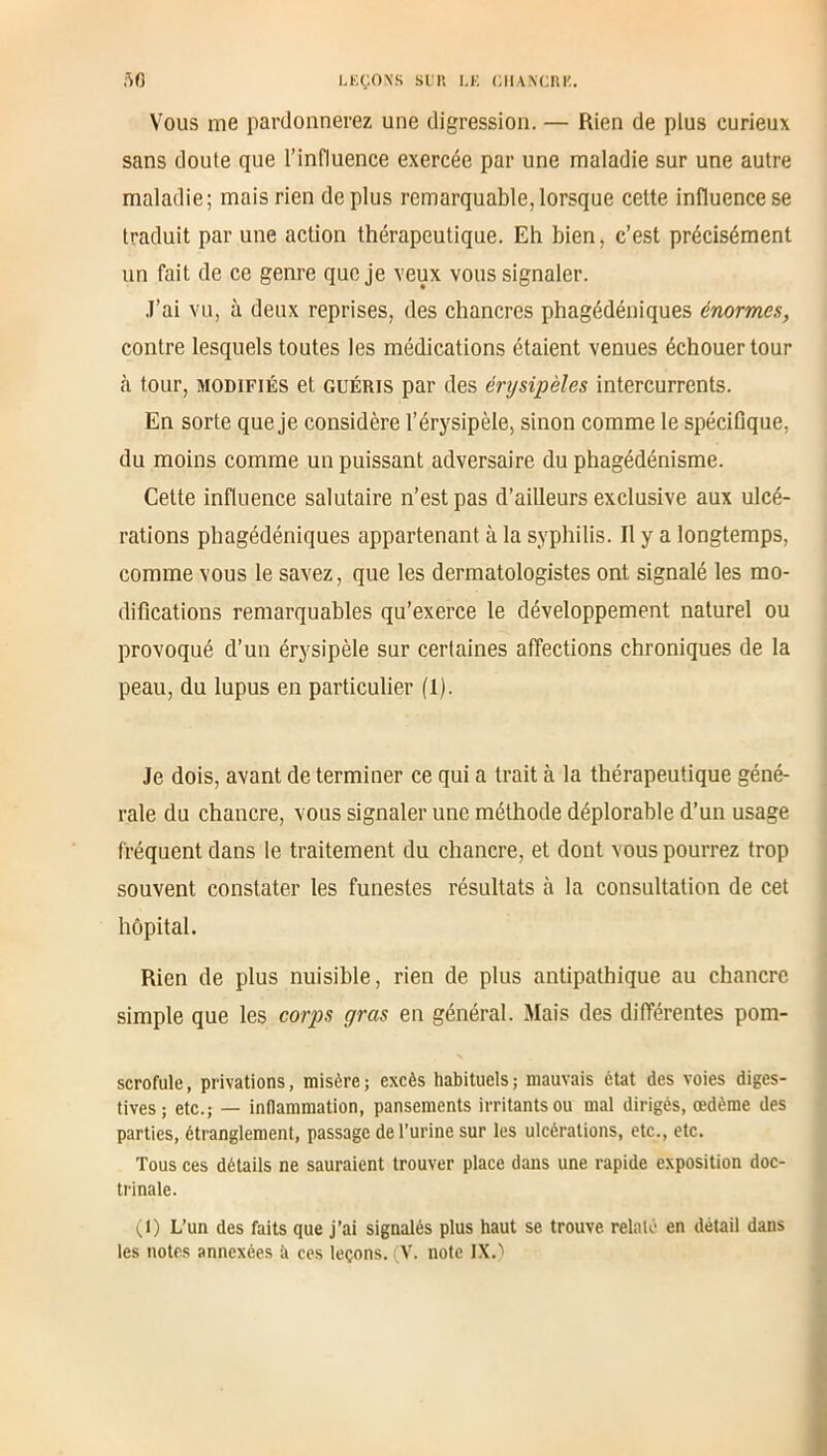 Vous me pardonnerez une digression. — Rien de plus curieux sans doute que l’influence exercée par une maladie sur une autre maladie; mais rien de plus remarquable,lorsque cette influence se traduit par une action thérapeutique. Eh bien, c’est précisément un fait de ce genre que je veux vous signaler. J’ai vu, à deux reprises, des chancres phagédéniques énormes, contre lesquels toutes les médications étaient venues échouer tour à tour, modifiés et guéris par des érysipèles intercurrents. En sorte que je considère l’érysipèle, sinon comme le spécifique, du moins comme un puissant adversaire du phagédénisme. Cette influence salutaire n’est pas d’ailleurs exclusive aux ulcé- rations phagédéniques appartenant, à la syphilis. Il y a longtemps, comme vous le savez, que les dermatologistes ont signalé les mo- difications remarquables qu’exerce le développement naturel ou provoqué d’un érysipèle sur certaines affections chroniques de la peau, du lupus en particulier (1). Je dois, avant de terminer ce qui a trait à la thérapeutique géné- rale du chancre, vous signaler une méthode déplorable d’un usage fréquent dans le traitement du chancre, et dont vous pourrez trop souvent constater les funestes résultats à la consultation de cet hôpital. Rien de plus nuisible, rien de plus antipathique au chancre simple que les corps gras en général. Mais des différentes pom- scrofule, privations, misère; excès habituels; mauvais état des voies diges- tives; etc.; — inflammation, pansements irritants ou mal dirigés, œdème des parties, étranglement, passage de l’urine sur les ulcérations, etc., etc. Tous ces détails ne sauraient trouver place dans une rapide exposition doc- trinale. (1) L’un des faits que j’ai signalés plus haut se trouve relaté en détail dans les notes annexées à ces leçons. (V. note IX.^