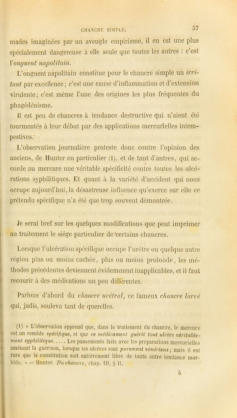 mades imaginées par un aveugle empirisme, il en est une plus spécialement dangereuse à elle seule que toutes les autres : c’est Xonguent napolitain. L’onguent napolitain constitue pour le chancre simple un irri- tant par excellence ; c’est une cause d’inflammation et d’extension virulente ; c’est même l’une des origines les plus fréquentes du phagédénisme. Il est peu de chancres à tendance destructive qui n’aient été tourmentés à leur début par des applications mercurielles intem- pestives: L’observation journalière proteste donc contre l’opinion des anciens, de Hunier en particulier (1), et de tant d’autres, qui ac- corde au mercure une véritable spécificité contre toutes les ulcé- rations syphilitiques. Et quant à la variété d’accident qui nous occupe aujourd’hui, la désastreuse influence qu’exerce sur elle ce prétendu spécifique n’a été que trop souvent démontrée. Je serai bref sur les quelques modifications que peut imprimer au traitement le siège particulier de'certains chancres. Lorsque l’ulcération spécifique occupe l’urètre ou quelque autre région plus ou moins cachée, plus ou moins protonde, les mé- thodes précédentes deviennent évidemment inapplicables, et il faut recourir à des médications un peu différentes. Parlons d’abord du chancre uréfral, ce fameux chancre larvé qui, jadis, souleva tant de querelles. (l) « L’observation apprend que, dans le traitement du chancre, le mercure est un remède spécifique, et que ce médicament guérit tout ulcère véritable- ment syphilitique Les pansements laits avec les préparations mercurielles amènent la guérison, lorsque les ulcères sont purement vénériens ; niais il esl rare que la constitution soit entièrement libre de toute autre tendance mor- bide. « — Hunier Du chancre, chap. III, § H. k