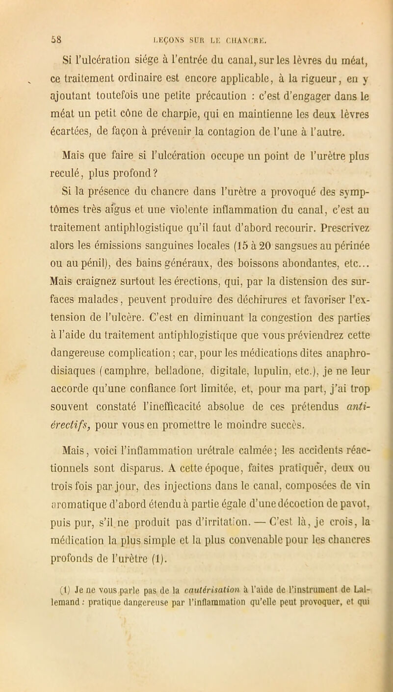 Si l’ulcération siège à l’entrée du canal, sur les lèvres du méat, ce traitement ordinaire est encore applicable, à la rigueur, en y ajoutant toutefois une petite précaution : c’est d’engager dans le méat un petit cône de charpie, qui en maintienne les deux lèvres écartées, de façon à prévenir la contagion de l’une à l’autre. Mais que faire si l’ulcération occupe un point de l’urètre plus reculé, plus profond? Si la présence du chancre dans l’urètre a provoqué des symp- tômes très aigus et une violente inflammation du canal, c’est au traitement antiphlogistique qu’il faut d’abord recourir. Prescrivez alors les émissions sanguines locales (15 à 20 sangsues au périnée ou aupénil), des bains généraux, des boissons abondantes, etc... Mais craignez surtout les érections, qui, par la distension des sur- faces malades, peuvent produire des déchirures et favoriser l’ex- tension de l’ulcère. C’est en diminuant la congestion des parties à l’aide du traitement antiphlogistique que vous préviendrez cette dangereuse complication ; car, pour les médications dites anaphro- disiaques ( camphre, belladone, digitale, lupulin, etc.), je ne leur accorde qu’une confiance fort limitée, et, pour ma part, j’ai trop souvent constaté l’inefficacité absolue de ces prétendus anti- érectifs, pour vous en promettre le moindre succès. Mais, voici l’inflammation urétrale calmée ; les accidents réac- tionnels sont disparus. A cette époque, faites pratique'r, deux ou trois fois par jour, des injections dans le canal, composées de vin aromatique d’abord étendu à partie égale d’une décoction de pavot, puis pur, s’il ne produit pas d’irritation. — C’est là, je crois, la médication la plus simple et la plus convenable pour les chancres profonds de l’urètre (1). (1) Je ne vous parle pas de la cautérisation à l’aide de l’instrument de Lal- lemand : pratique dangereuse par l'inflammation qu’elle peut provoquer, et qui