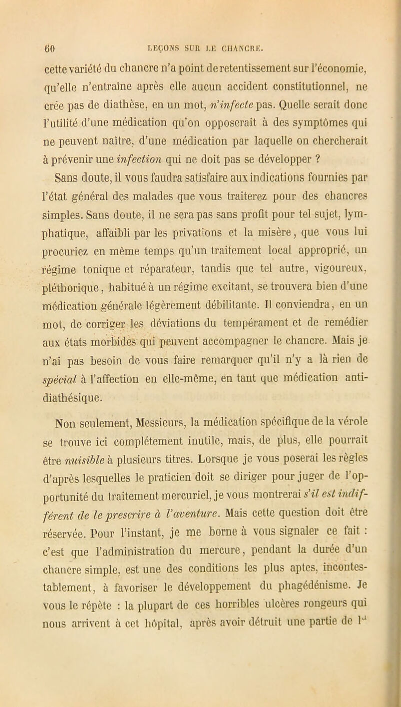 cette variété du chancre n’a point de retentissement sur l’économie, qu’elle n’entraîne après elle aucun accident constitutionnel, ne crée pas de diathèse, en un mot, riinfecte pas. Quelle serait donc l’utilité d’une médication qu’on opposerait à des symptômes qui ne peuvent naître, d’une médication par laquelle on chercherait à prévenir une infection qui ne doit pas se développer ? Sans doute, il vous faudra satisfaire aux indications fournies par l’état général des malades que vous traiterez pour des chancres simples. Sans doute, il ne sera pas sans profit pour tel sujet, lym- phatique, affaibli par les privations et la misère, que vous lui procuriez en même temps qu’un traitement local approprié, un régime tonique et réparateur, tandis que tel autre, vigoureux, pléthorique, habitué à un régime excitant, se trouvera bien d’une médication générale légèrement débilitante. Il conviendra, en un mot, de corriger les déviations du tempérament et de remédier aux états morbides qui peuvent accompagner le chancre. Mais je n’ai pas besoin de vous faire remarquer qu’il n’y a là rien de spécial à l’affection en elle-même, en tant que médication anti- diathésique. Non seulement, Messieurs, la médication spécifique de la vérole se trouve ici complètement inutile, mais, de plus, elle pourrait être nuisible à plusieurs titres. Lorsque je vous poserai les règles d’après lesquelles le praticien doit se diriger pour juger de l’op- portunité du traitement mercuriel, je vous montrerai s’il est indif- férent de le prescrire à l’aventure. Mais cette question doit être réservée. Pour l’instant, je me borne à vous signaler ce fait : c’est que l’administration du mercure, pendant la durée d’un chancre simple, est une des conditions les plus aptes, incontes- tablement, à favoriser le développement du phagédénisme. Je vous le répète : la plupart de ces horribles ulcères rongeurs qui nous arrivent à cet hôpital, après avoir détruit une partie de 1J