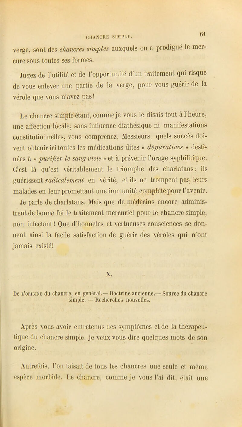 verge, sont des chancres simples auxquels on a prodigué le mei- eure sous toutes ses formes. Jugez de l’utilité et de l’opportunité d’un traitement qui risque de vous enlever une partie de la verge, pour vous guérir de la vérole que vous n’avez pasl Le chancre simple étant, commeje vous le disais tout à l’heure, une affection locale, sans influence diathésique ni manifestations constitutionnelles, vous comprenez, Messieurs, quels succès doi- vent obtenir ici toutes les médications dites « dépuratives » desti- nées à « purifier le sang vicié » et à prévenir l’orage syphilitique. C’est là qu’est véritablement le triomphe des charlatans; ils guérissent radicalement en vérité, et ils ne trompent pas leurs malades en leur promettant une immunité complète pour l’avenir. Je parle de charlatans. Mais que de médecins encore adminis- trent de bonne foi le traitement mercuriel pour le chancre simple, non infectant ! Que d’honnêtes et vertueuses consciences se don- nent ainsi la facile satisfaction de guérir des véroles qui n’ont jamais existé! X. De l’oiugine du chancre, en général.— Doctrine ancienne.— Source du chancre simple. — Recherches nouvelles. Après vous avoir entretenus des symptômes et de la thérapeu- tique du chancre simple, je veux vous dire quelques mots de son origine. Autrefois, l’on faisait de tous les chancres une seule et même espèce morbide. Le chancre, comme je vous l’ai dit, était une