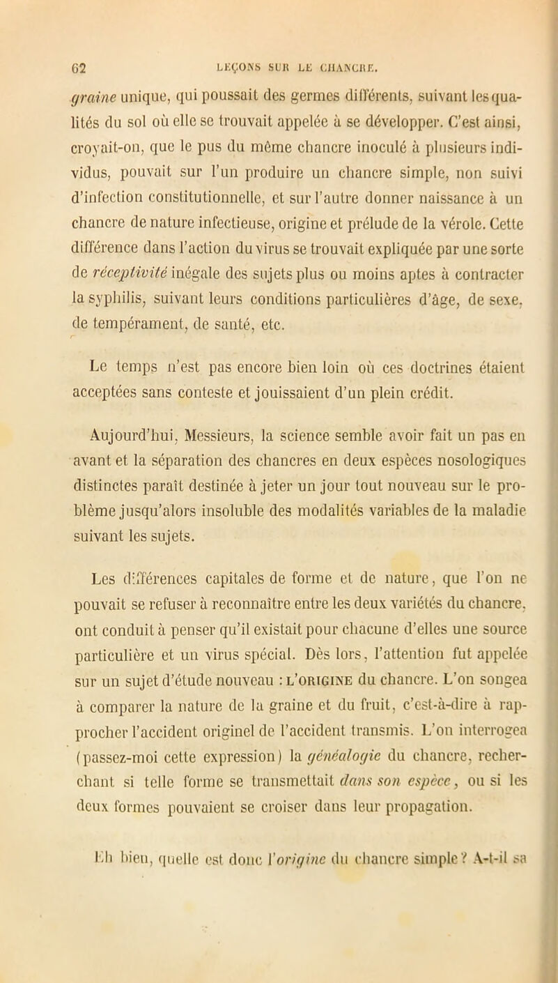 graine unique, qui poussait des germes différents, suivant lesqua- lités du sol où elle se trouvait appelée à se développer. C’est ainsi, croyait-on, que le pus du môme chancre inoculé à plusieurs indi- vidus, pouvait sur l’un produire un chancre simple, non suivi d’infection constitutionnelle, et sur l’autre donner naissance à un chancre de nature infectieuse, origine et prélude de la vérole. Cette différence dans l’action du virus se trouvait expliquée par une sorte de réceptivité inégale des sujets plus ou moins aptes à contracter la syphilis, suivant leurs conditions particulières d’âge, de sexe, de tempérament, de santé, etc. Le temps n’est pas encore bien loin où ces doctrines étaient acceptées sans conteste et jouissaient d’un plein crédit. Aujourd’hui, Messieurs, la science semble avoir fait un pas en avant et la séparation des chancres en deux espèces nosologiques distinctes paraît destinée à jeter un jour tout nouveau sur le pro- blème jusqu’alors insoluble des modalités variables de la maladie suivant les sujets. Les différences capitales de forme et de nature, que l’on ne pouvait se refuser à reconnaître entre les deux variétés du chancre, ont conduit à penser qu’il existait pour chacune d’elles une source particulière et un virus spécial. Dès lors, l’attention fut appelée sur un sujet d’étude nouveau : l’origine du chancre. L’on songea à comparer la nature de la graine et du fruit, c’est-à-dire à rap- procher l’accident originel de l’accident transmis. L’on interrogea (passez-moi cette expression) la généalogie du chancre, recher- chant si telle forme se transmettait dans son espèce, ou si les deux formes pouvaient se croiser dans leur propagation. Lh bien, quelle est donc l’origine du chancre simple ? A-t-il sa