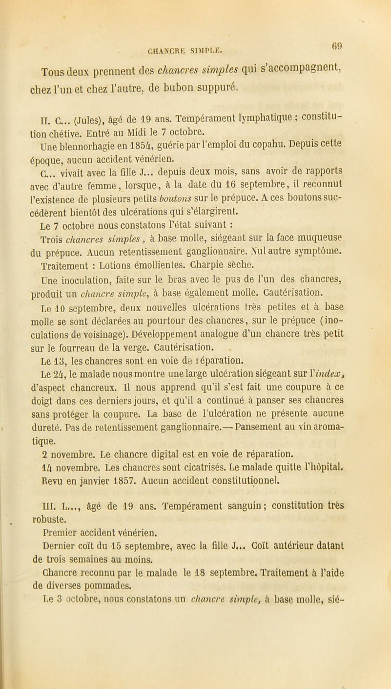 Tous deux prennent des chancres simples qui s’accompagnent, chez l’un et chez l’autre, de bubon suppuré. n. C... (Jules), âgé de 19 ans. Tempérament lymphatique ; constitu- tion chétive. Entré au Midi le 7 octobre. Une blennorhagie en 1854, guérie par l’emploi du copahu. Depuis cette époque, aucun accident vénérien. C... vivait avec la fille J... depuis deux mois, sans avoir de rapports avec d’autre femme, lorsque, à la date du 16 septembre, il reconnut l’existence de plusieurs petits boutons sur le prépuce. A ces boutons suc- cédèrent bientôt des ulcérations qui s’élargirent. Le 7 octobre nous constatons l’état suivant : Trois chancres simples, à base molle, siégeant sur la face muqueuse du prépuce. Aucun retentissement ganglionnaire. Nul autre symptôme. Traitement : Lotions émollientes. Charpie sèche. Une inoculation, faite sur le bras avec le pus de l’un des chancres, produit un chancre simple, à base également molle. Cautérisation. Le 10 septembre, deux nouvelles ulcérations très petites et à base molle se sont déclarées au pourtour des chancres, sur le prépuce (ino- culations de voisinage). Développement analogue d’un chancre très petit sur le fourreau de la verge. Cautérisation. Le 13, les chancres sont en voie de réparation. Le 24, le malade nous montre une large ulcération siégeant sur Yindex, d’aspect chancreux. Il nous apprend qu’il s’est fait une coupure à ce doigt dans ces derniers jours, et qu’il a continué à panser ses chancres sans protéger la coupure. La base de l’ulcération ne présente aucune dureté. Pas de retentissement ganglionnaire.— Pansement au vin aroma- tique. 2 novembre. Le chancre digital est en voie de réparation. 14 novembre. Les chancres sont cicatrisés. Le malade quitte l’hôpital. Revu en janvier 1857. Aucun accident constitutionnel. III. L..., âgé de 19 ans. Tempérament sanguin; constitution très robuste. Premier accident vénérien. Dernier coït du 15 septembre, avec la fille J... Coït antérieur datant de trois semaines au moins. Chancre reconnu par le malade le 18 septembre. Traitement à l’aide de diverses pommades. Le 3 octobre, nous constatons un chancre simple, à base molle, sié-