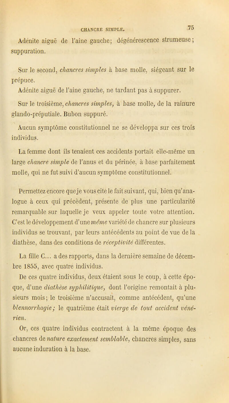 Adénite aiguë de l’aine gauche; dégénérescence strumeuse; suppuration. Sur le second, chancres simples à base molle, siégeant sur le prépuce. Adénite aiguë de l’aine gauche, ne tardant pas à suppurer. Sur le troisième, chancres simples, à base molle., de la rainure glando-préputiale. Bubon suppuré. Aucun symptôme constitutionnel ne se développa sur ces trois individus. La femme dont ils tenaient ces accidents portait elle-même un large chancre simple de l’anus et du périnée, à base parfaitement molle, qui ne fut suivi d’aucun symptôme constitutionnel. Permettez encore queje vous cite le fait suivant, qui, bien qu’ana- logue à ceux qui précèdent, présente de plus une particularité remarquable sur laquelle je veux appeler toute votre attention. C’est le développement d’une même variété de chancre sur plusieurs individus se trouvant, par leurs antécédents au point de vue de la diathèse, dans des conditions de réceptivité différentes. La fille C... a des rapports, dans la dernière semaine de décem- bre 1855, avec quatre individus. De ces quatre individus, deux étaient sous le coup, à cette épo- que, d’une diathèse syphilitique, dont l’origine remontait à plu- sieurs mois; le troisième n’accusait, comme antécédent, qu’une blennorrhagie ; le quatrième était vierge de tout accident véné- rien. Or, ces quatre individus contractent à la môme époque des chancres de nature exactement semblable, chancres simples, sans aucune induration à la base.