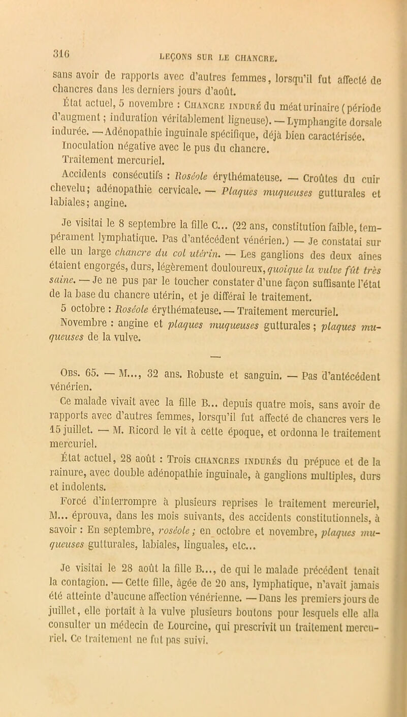 sans avoir de rapports avec d’autres femmes, lorsqu’il fut affecté de chancres dans les derniers jours d’août. Etat actuel, 5 novembre : Chancre induré du méat urinaire (période d augmenl ; induration véritablement ligneuse). — Lymphangite dorsale indurée. — Adénopathie inguinale spécifique, déjà bien caractérisée. Inoculation négative avec le pus du chancre. Traitement mercuriel. Accidents consécutifs : lloséole érythémateuse. — Croûtes du cuir chevelu; adénopathie cervicale. — Plaques muqueuses gutturales et labiales; angine. Je visitai le 8 septembre la fille C... (22 ans, constitution faible, tem- péiament lymphatique. Pas d’antécédent vénérien.) — Je constatai sur elle un loi ge chancre du col utérin. — Les ganglions des deux aines étaient engorgés, durs, légèrement douloureux, quoique la vulve fût très saine. — Je ne pus par le toucher constater d’une façon suffisante l’état de la base du chancre utérin, et je différai le traitement. 5 octobre : Roséole érythémateuse. — Traitement mercuriel. Novembre : angine et plaques muqueuses gutturales ; plaques mu- queuses de la vulve. Obs. 65. M..., 32 ans. Robuste et sanguin. — Pas d’antécédent vénérien. Ce malade vivait avec la fille B... depuis quatre mois, sans avoir de rapports avec d’autres femmes, lorsqu’il fut affecté de chancres vers le 15 juillet. M. Ricord le vit à cette époque, et ordonna le traitement mercuriel. Etat actuel, 28 août : Trois chancres indurés du prépuce et de la rainure, avec double adénopathie inguinale, à ganglions multiples, durs et indolents. Forcé d’interrompre à plusieurs reprises le traitement mercuriel, M... éprouva, dans les mois suivants, des accidents constitutionnels, à savoir : En septembre, roséole ; en octobre et novembre, plaques mu- queuses gutturales, labiales, linguales, etc... Je visitai le 28 août la fille B..., de qui le malade précédent tenait la contagion. —Cette fille, âgée de 20 ans, lymphatique, n’avait jamais été atteinte d’aucune affection vénérienne. — Dans les premiers jours de juillet, elle portait à la vulve plusieurs boutons pour lesquels elle alla consulter un médecin de Lourcine, qui prescrivit un traitement mercu- riel. Ce traitement ne fut pas suivi.