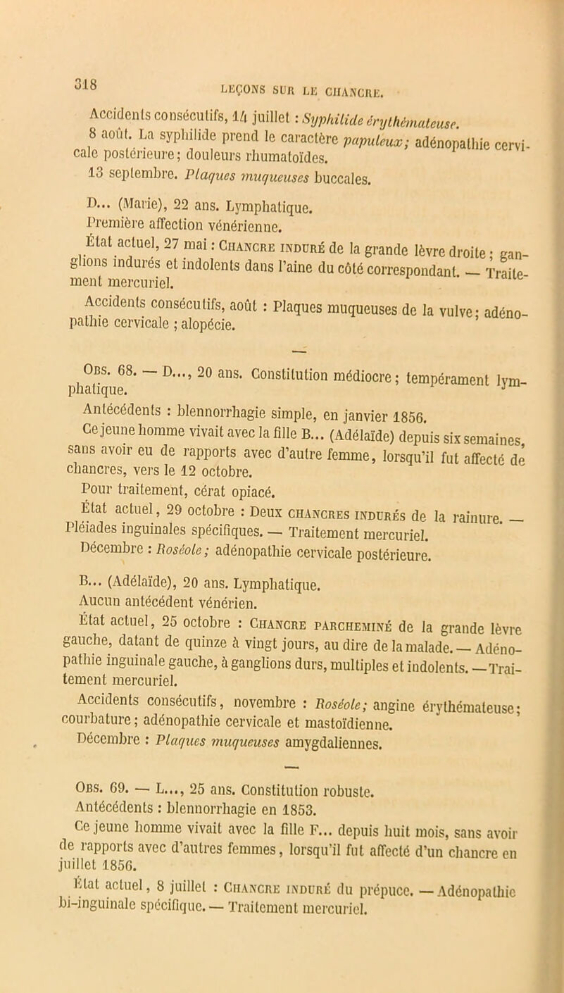 LEÇONS SUR LE CHANCRE. Accidents consécutifs, l/i juillet : Syphilide érythémateuse 8 ao,U La syphilide prend le caractère adénopathie ccr,i. cale postérieure ; douleurs rhumatoïdes. 13 septembre. Plaques muqueuses buccales. D... (Marie), 22 ans. Lymphatique. Première affection vénérienne. État actuel, 27 mai : Chancre induré de la grande lèvre droite • gan- glions indures et indolents dans l’aine du côté correspondant — Traite ment mercuriel. Accidents consécutifs, août : Plaques muqueuses de la vulve: adéno- pathie cervicale ; alopécie. Obs. 68. D..., 20 ans. Constitution médiocre; tempérament lym- phatique. J Antécédents : blennorrhagie simple, en janvier 1856. Ce jeune homme vivait avec la fille B... (Adélaïde) depuis six semaines sans avoir eu de rapports avec d’autre femme, lorsqu’il fut affecté de chancres, vers le 12 octobre. Pour traitement, cérat opiacé. État actuel, 29 octobre : Deux chancres indurés de la rainure. — Pléiades inguinales spécifiques. — Traitement mercuriel. Décembre : Roséole; adénopathie cervicale postérieure. B... (Adélaïde), 20 ans. Lymphatique. Aucun antécédent vénérien. État actuel, 25 octobre : Chancre parcheminé de la grande lèvre gauche, datant de quinze à vingt jours, au dire de la malade. — Adéno- pathie inguinale gauche, à ganglions durs, multiples et indolents. —Trai- tement mercuriel. Accidents consécutifs, novembre : Roséole; angine érythémateuse; courbature ; adénopathie cervicale et mastoïdienne. Décembre : Plaques muqueuses amygdaliennes. Obs. 69. — L..., 25 ans. Constitution robuste. Antécédents : blennorrhagie en 1853. Ce jeune homme vivait avec la fille F... depuis huit mois, sans avoir de rapports avec d’autres femmes, lorsqu’il fut affecté d’un chancre en juillet 1856. Liai actuel, 8 juillet : Chancre induré du prépuce. — Adénopathie bi-inguinale spécifique. — Traitement mercuriel.