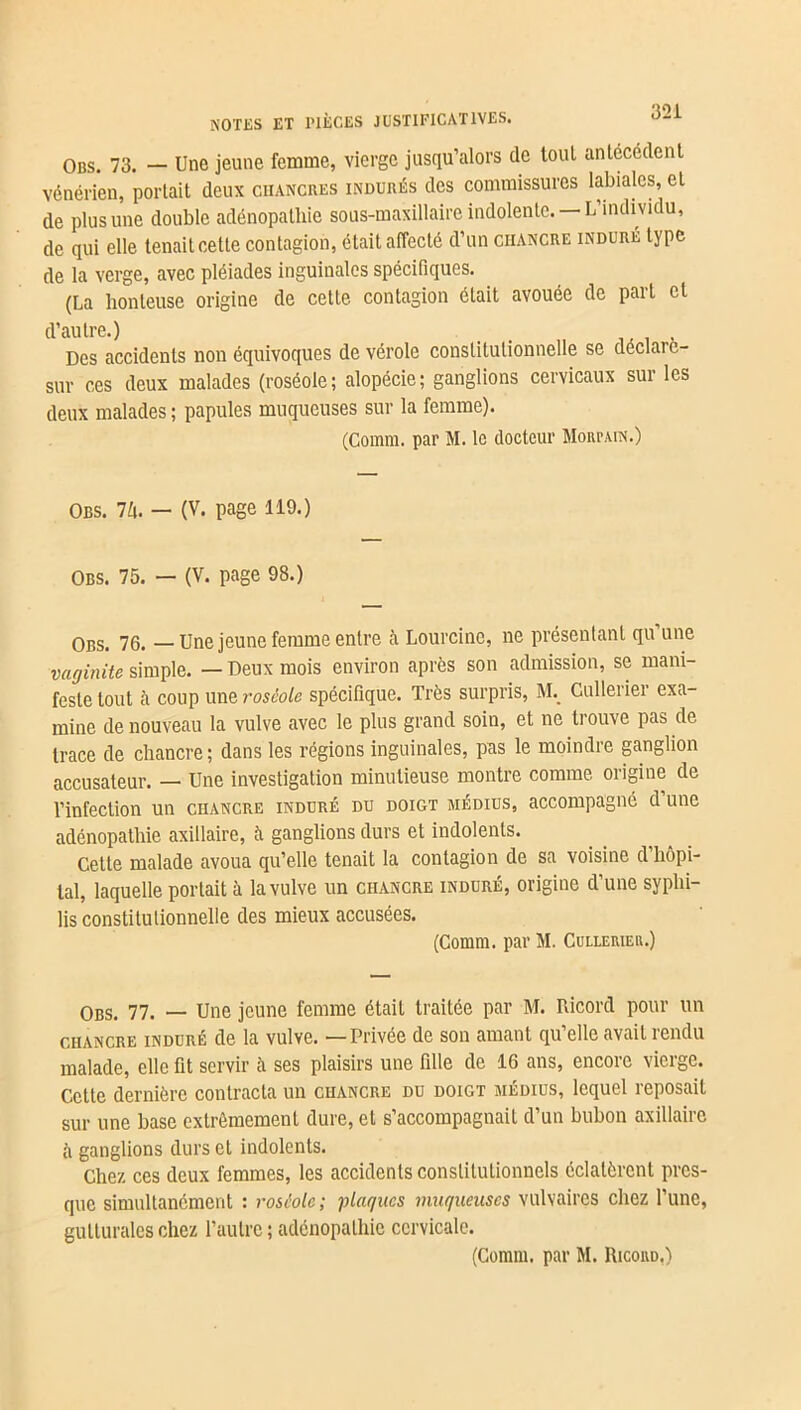 Obs. 73. — Une jeune femme, vierge jusqu’alors de tout antécédent vénérien, portait deux chancres indurés des commissures labiales, et de plus une double adénopathie sous-maxillaire indolente. — L’individu, de qui elle tenait cette contagion, était affecté d’un chancre induré type de la verge, avec pléiades inguinales spécifiques. (La honteuse origine de cette contagion était avouée de part et d’autre.) _ Des accidents non équivoques de vérole constitutionnelle se déclarc- sur ces deux malades (roséole; alopécie; ganglions cervicaux sur les deux malades ; papules muqueuses sur la femme). (Comm. par M. le docteur Moiu-ain.) Obs. Vi. — (V. page 119.) Obs. 75. — (V. page 98.) Obs. 76. —Une jeune femme entre à Lourcine, ne présentant qu une vaginite simple. — Deux mois environ après son admission, se mani- feste tout à coup une roséole spécifique. Très surpris, ML Gullerier exa- mine de nouveau la vulve avec le plus grand soin, et ne trouve pas de trace de chancre; dans les régions inguinales, pas le moindre ganglion accusateur. — Une investigation minutieuse montre comme origine de l’infection un chancre induré du doigt médius, accompagné d une adénopathie axillaire, à ganglions durs et indolents. Cette malade avoua qu’elle tenait la contagion de sa voisine d’hôpi- tal, laquelle portait à la vulve un chancre induré, origine d’une syphi- lis constitutionnelle des mieux accusées. (Comm. par M. Cullerier.) Obs. 77. — Une jeune femme était traitée par M. Ricord pour un CHANCRE induré de la vulve. — Privée de son amant qu’elle avait rendu malade, elle fit servir à ses plaisirs une fille de 16 ans, encore vierge. Cette dernière contracta un chancre du doigt médius, lequel reposait sur une base extrêmement dure, et s’accompagnait d’un bubon axillaire à ganglions durs et indolents. Chez ces deux femmes, les accidents constitutionnels éclatèrent pres- que simultanément : roséole ; iliaques muqueuses vulvaires chez l’une, gutturales chez l’autre ; adénopathie cervicale. (Comm. par M. Ricord.)