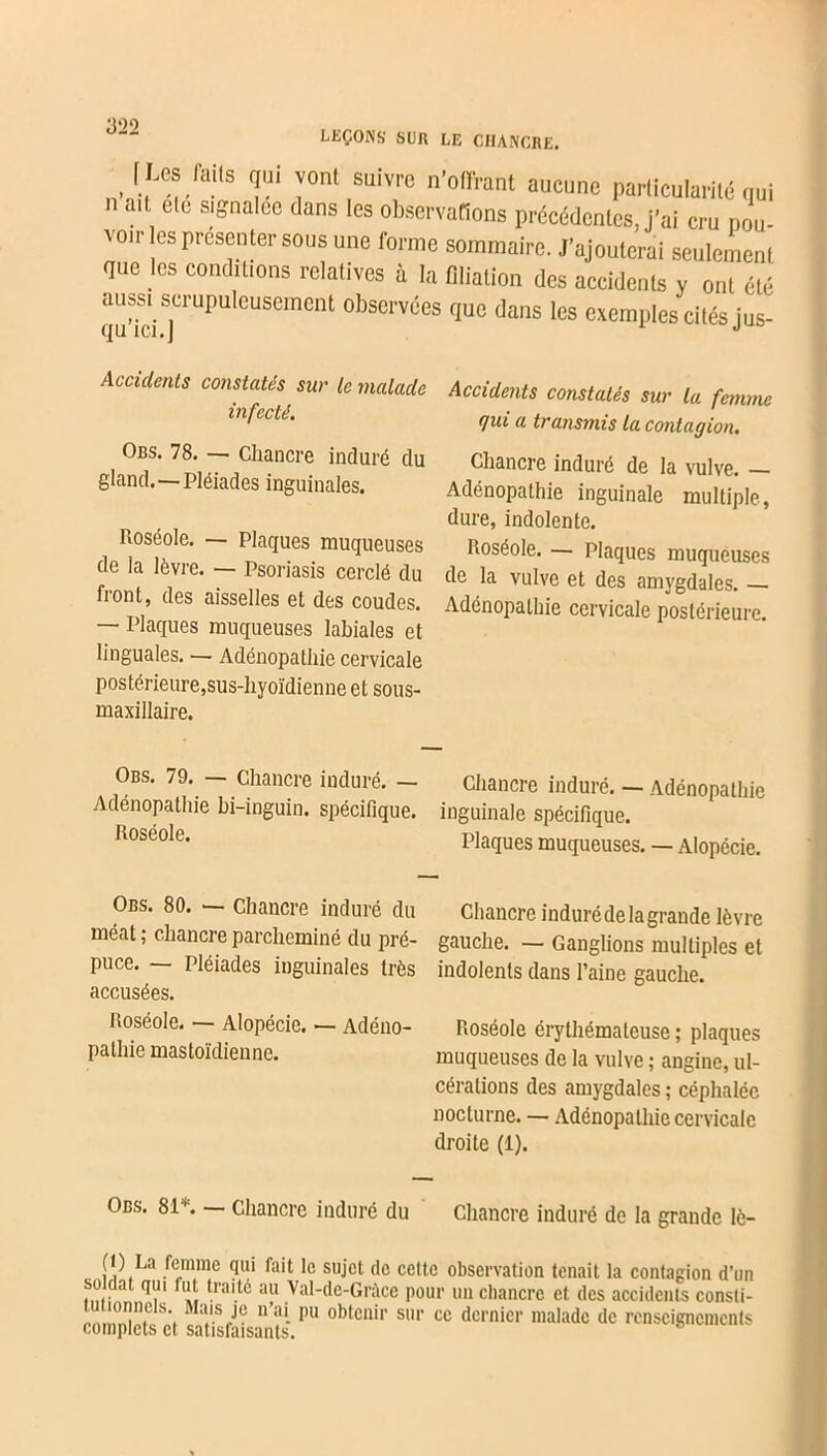 [Les lai,s qui vont suivre n'offrant aucune particularité qui . if. ete signalée dans les observations précédentes, j’ai cru pou- voir es présenter sous une forme sommaire. J’ajouterai seulement que les conditions relatives à la filiation des accidents y ont été aussi scrupuleusement observées que dans les exemples cités jus- (J11 ICI. I Accidents constatés sur le malade infecté. Obs. 78. — Chancre induré du gland.—Pléiades inguinales. Roséole. — Plaques muqueuses de la lèvre. — Psoriasis cerclé du front, des aisselles et des coudes. — Plaques muqueuses labiales et linguales. — Adénopathie cervicale postérieure,sus-hyoïdienne et sous- maxillaire. Accidents constatés sur la femme qui a transmis la contagion. Chancre induré de la vulve. — Adénopathie inguinale multiple, dure, indolente. Roséole. — Plaques muqueuses de la vulve et des amygdales. — Adénopathie cervicale postérieure. Obs. 79. — Chancre induré. — Adénopathie bi-inguin. spécifique. Roséole. Chancre induré. — Adénopathie inguinale spécifique. Plaques muqueuses. — Alopécie. Obs. 80. — Chancre induré du méat ; chancre parcheminé du pré- puce. — Pléiades inguinales très accusées. Roséole. — Alopécie. — Adéno- pathie mastoïdienne. Chancre induré de la grande lèvre gauche. — Ganglions multiples et indolents dans l’aine gauche. Roséole érythémateuse ; plaques muqueuses de la vulve ; angine, ul- cérations des amygdales ; céphalée nocturne. — Adénopathie cervicale droite (1). Obs. 81*. — Chancre induré du Chancre induré de la grande lê- 11. . Ja /e.minc 1° Sl,jct de cette observation tenait la contagion d’un soldat qui fut traité au Val-de-Gràce pour un cliancrc et. des accidents consti- t lonncts. Mais je n’ai pu obtenir sur ce dernier malade de renseignements complets et satisfaisants. b