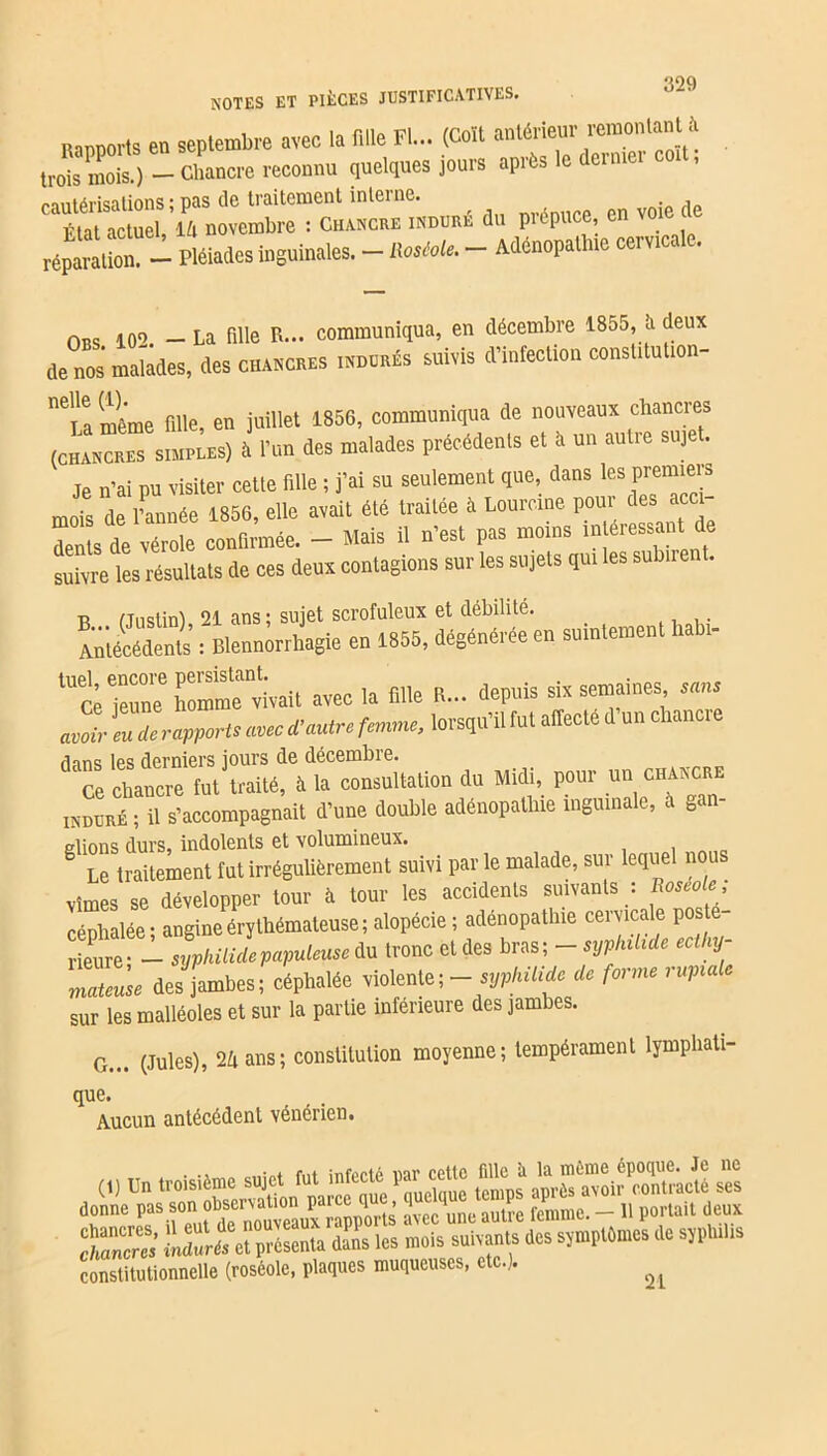 ^OQ NOTES ET PIÈCES JUSTIFICATIVES. IMnports en septembre avec la mie Fl... (coït anterieur remontanU trois mois.) -Chancre reconnu quelques jours apres lo dernier cautérisations ; pas (le traitement interne. Fiat actuel, 14 novembre : Chancre induré du piepuce en voie réparation! — pléiades inguinales. - RosMe. - Ménopalhte cervicale. 0BS 10o _ La fille R... communiqua, en décembre 1855, lv deux de^nos malades, des chancres indurés suivis d’infection consütution- ^ïamême fille, en juillet 1856, communiqua de nouveaux chancres (CHANCRES simples) à l’un des malades précédents et à un autre sujet. Je n’ai pu visiter cette fille ; j’ai su seulement que, dans les premiers mois de /année 1856, elle avait été traitée à Lourcine poui des acci Tnls de vérole confirmée. - Mais il n’est pas moins intéressant de suivre les résultats de ces deux contagions sur les sujets qui les subir . n fTnstin) 21 ans ; sujet scrofuleux et débilité. Antécédents : Blennorrhagie en 1855, dégénérée en suintement habi- lUt jeun/ homme''vivait avec la fille R... depuis six semaines ,«» avoir eu de rapporte avec d’autre femme, lorsqu’il fut affecte d un chancre dans les derniers jours de décembre. Ce chancre fut traité, à la consultation du Midi, pour uuchancr induré ; il s’accompagnait d’une double adénopathie inguinale, à gan- glions durs, indolents et volumineux. . Le traitement fut irrégulièrement suivi par le malade, sur lequel nous vîmes se développer tour à tour les accidents suivants : Roséole céphalée - angine érythémateuse; alopécie ; adenopathie cervicale poste rieure- - syphilidepapuleuse du tronc et des bras; - syphilide ecihy- matcuse des jambes; céphalée violente ; - syphilide de forme rupialc sur les malléoles et sur la partie inferieure des jambes. G... (Jules), 24 ans; constitution moyenne; tempérament lymphati- que. Aucun antécédent vénérien. . . infYrtp nar cette fille à la même époque. Je ne rpïïwwwsaœ ta les mois suivants des sjmplOmes de sjphiUs constitutionnelle (roséole, plaques muqueuses, etc.). ^