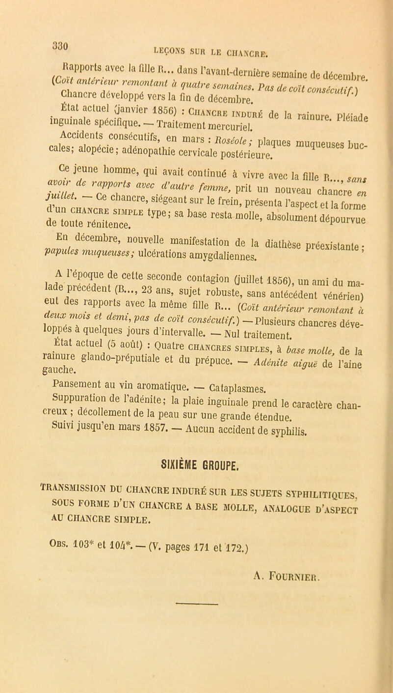 Happons avec la aile «... dans l’avan,-dernière semaine de décembi-e (Co,t antérieur remontant I, ,,ualre semaine,. Pra Ue col, consécutif Chancre développé vers la fin de décembre. Étal actuel (janvier 1856) : Chancre induré de la rainure. Pléiade inguinale spécifique. — Traitement mercuriel. PniiCCld.ent! COn®éftifs’ en mars : Roséole; plaques muqueuses buc- cales, alopécie; adénopathie cervicale postérieure. Ce jeune homme, qui avait continué à vivre avec la fille R... Tuü'l / e r7VV* aWC dautre femme> Pril un nouveau chanc’re en juillet. - ce chancre, siégeant sur le frein, présenta l’aspect et la forme d^rSe™ t7Pe; Sa])3Se “nt dépourvue * A 1 époque de cette seconde contagion (juillet 1856), un ami du ma- e piecedenl (B..., 23 ans, sujet robuste, sans antécédent vénérien) eut des rapports avec la même fille R... {Cat antérieur remontant a C!~ i l- PUS de C0Ït consécutif-) -Plusieurs chancres déve- loppes à quelques jours d’intervalle. — Nul traitement. Etat actuel (5 août) : Quatre chancres simples, à base molle de la gauche ê audo_préputiale et du PréPuce. — Adénite aiguë de l’aine Pansement au vin aromatique. — Cataplasmes. Suppuration de l’adénite; la plaie inguinale prend le caractère chan- cieux ; décollement de la peau sur une grande étendue. Suivi jusqu’en mars 1857. — Aucun accident de syphilis. SIXIÈME GROUPE. TRANSMISSION DU CHANCRE INDURÉ SUR LES SUJETS SYPHILITIQUES, SOUS FORME D’UN CHANCRE A BASE MOLLE, ANALOGUE D’ASPECT AU CHANCRE SIMPLE. Obs. 103* et 104*. — (V. pages 171 et 172.) A. Fournier.