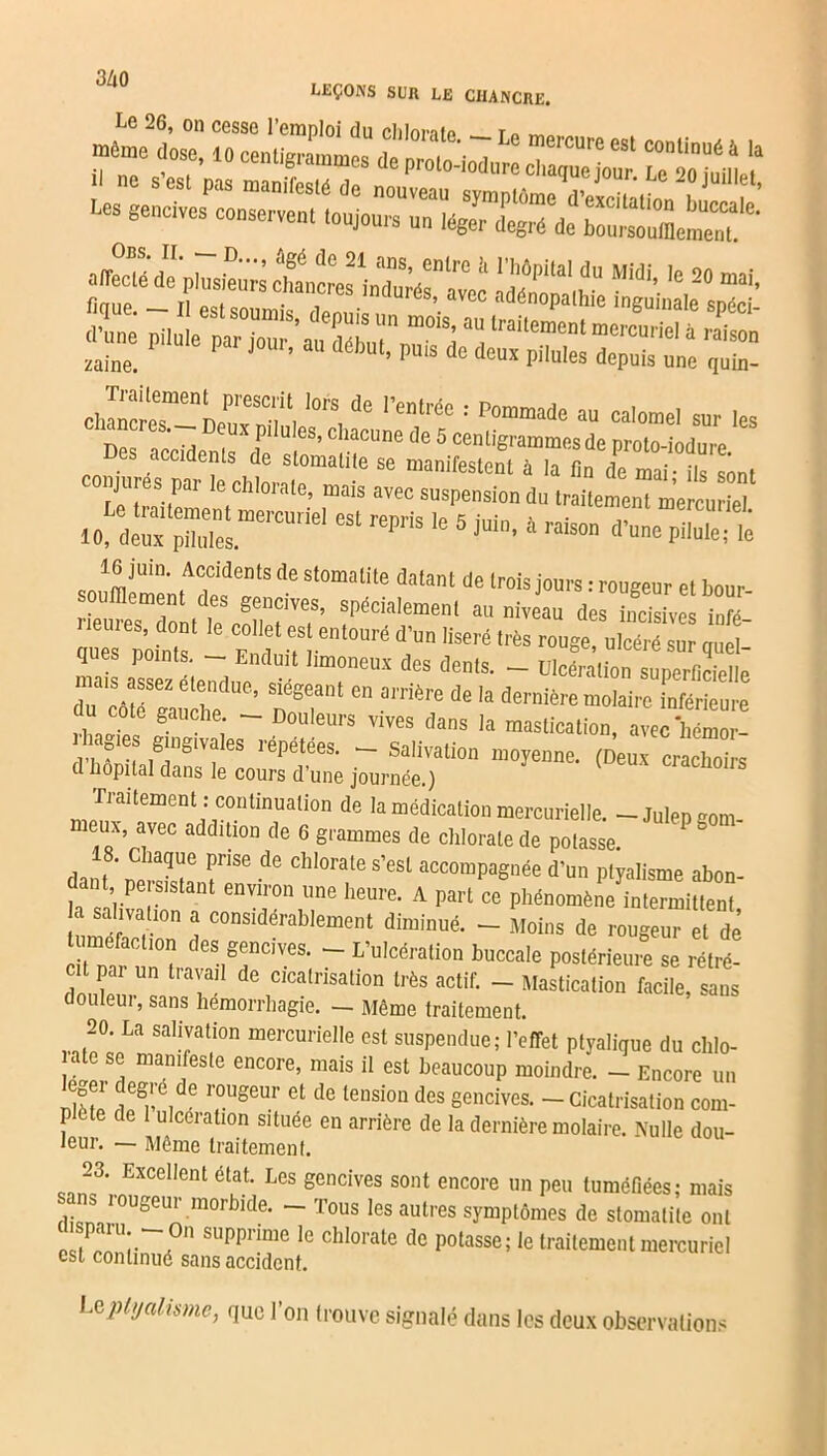 n/ a LEÇONS SUR LE CHANCRE. Lœ ««cfjcjzsr iiêmmm 10, deux püidesmeiCUnel CSt reFiS 16 5 J'Uin> à raison d’une PiIule? le JmUin' tAfdentS de St0matite dalant de trois jours : rougeur et bour- oufllement des gencives, spécialement au niveau des incisives info- ques points^ ^ COlIf esJ entouré d’un !ise,'é très rouge, ulcéré sur quel- ques points. - Enduit limoneux des dents. - Ulcération superficielle r= re’ tT‘ “e dernière molaire Prieure , “ ° ; ~~ °uleurs vives dans Ia mastication, avec hémor- ! i ° , ,ê!nS‘Va es réPétées- - Salivation moyenne. (Deux crachoirs d hôpital dans le cours d’une journée.) crachons Traitement : continuation de la médication mercurielle. -Julepgom- memx avec addition de 6 grammes de chlorate de potasse. danf ’ r^iaqr ï”86 de chlorate s’esl accompagnée d’un ptyalisme abon- t persistant environ une heure. A part ce phénomène intermittent a salivation a considérablement diminué. - Moins de rougeur et de tuméfaction des gencives. - L’ulcération buccale postérieure se rétré- cit par un travail de cicatrisation très actif. - Mastication facile, sans douleur, sans hémorrhagie. — Même traitement. 20. La salivation mercurielle est suspendue; l’effet ptyaligue du clilo- ate se manifeste encore, mais il est beaucoup moindre. - Encore un X qeg)!'CIde TSeUr Gt de tension des gencives. - Cicatrisation com- P ète de 1 ulcération situee en arrière de la dernière molaire. Nulle dou- teur. — Même traitement. 23. Excellent état. Les gencives sont encore un peu tuméfiées; mais ans rougeur morbide. - Tous les autres symptômes de stomatite ont JPa U;.--0n -PP— le chIo>,ate de potasse; le traitement mercuriel est continué sans accident. Le ptyalisme, que l'on trouve signalé dans les deux observations
